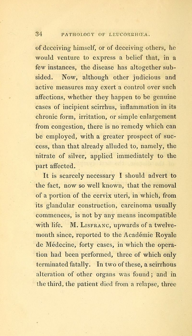 of deceiving himself, or of deceiving others, he would venture to express a belief that, in a few instances, the disease has altogether sub- sided. Now, although other judicious and active measures may exert a control over such affections, whether they happen to be genuine cases of incipient scirrhus, inflammation in its chronic form, irritation, or simple enlargement from congestion, there is no remedy which can be employed, with a greater prospect of suc- cess, than that already alluded to, namely, the nitrate of silver, applied immediately to the part affected. It is scarcely necessary I should advert to the fact, now so well known, that the removal of a portion of the cervix uteri, in which, from its glandular construction, carcinoma usually commences, is not by any means incompatible with life. M. Lisfranc, upwards of a twelve- month since, reported to the Academie Royale de Medecine, forty cases, in which the opera- tion had been performed, three of which only terminated fatally. In two of these, a scirrhous alteration of other organs was found; and in the third, the patient died from a relapse, three