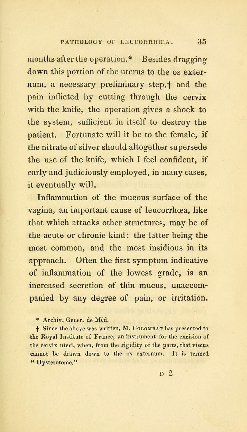months after the operation.* Besides dragging down this portion of the uterus to the os exter- num, a necessary preliminary step,*) and the pain inflicted by cutting through the cervix with the knife, the operation gives a shock to the system, sufficient in itself to destroy the patient. Fortunate will it be to the female, if the nitrate of silver should altogether supersede the use of the knife, which I feel confident, if early and judiciously employed, in many cases, it eventually will. Inflammation of the mucous surface of the vagina, an important cause of leucorrhcea, like that which attacks other structures, may be of the acute or chronic kind: the latter being the most common, and the most insidious in its approach. Often the first symptom indicative of inflammation of the lowest grade, is an increased secretion of thin mucus, unaccom- panied by any degree of pain, or irritation. • Archiv. Gener. de Med. f Since the above was written, M. Colombat has presented to the Royal Institute of France, an instrument for the excision of the cervix uteri, when, from the rigidity of the parts, that viscus cannot be drawn down to the os externum. It is termed  Hysterotome. D 2