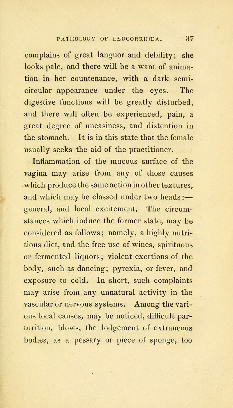 complains of great languor and debility; she looks pale, and there will be a want of anima- tion in her countenance, with a dark semi- circular appearance under the eyes. The digestive functions will be greatly disturbed, and there will often be experienced, pain, a great degree of uneasiness, and distention in the stomach. It is in this state that the female usually seeks the aid of the practitioner. Inflammation of the mucous surface of the vagina may arise from any of those causes which produce the same action in other textures, and which may be classed under two heads :— general, and local excitement. The circum- stances which induce the former state, may be considered as follows; namely, a highly nutri- tious diet, and the free use of wines, spirituous or fermented liquors; violent exertions of the body, such as dancing; pyrexia, or fever, and exposure to cold. In short, such complaints may arise from any unnatural activity in the vascular or nervous systems. Among the vari- ous local causes, may be noticed, difficult par- turition, blows, the lodgement of extraneous bodies, as a pessary or piece of sponge, too