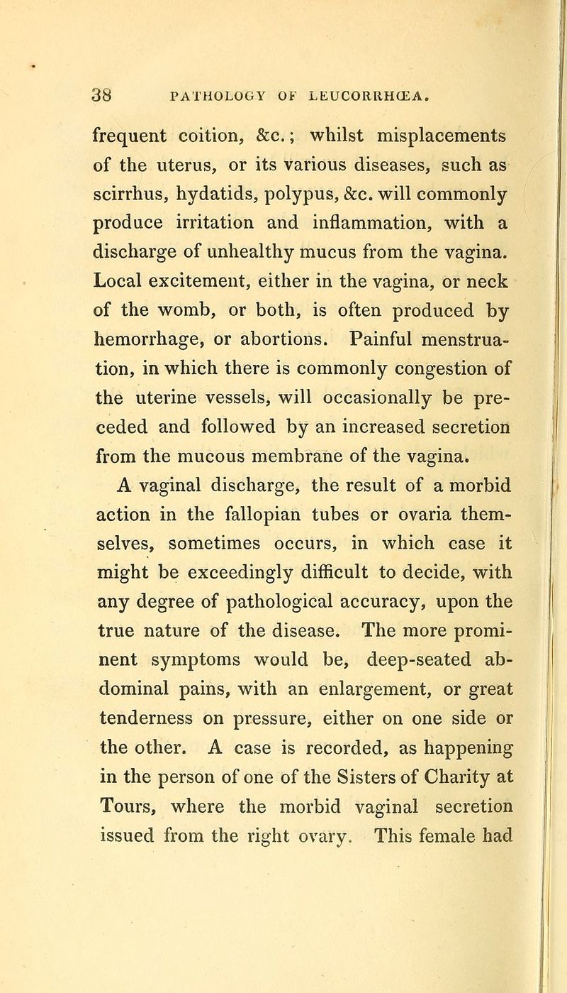 frequent coition, &c.; whilst misplacements of the uterus, or its various diseases, such as scirrhus, hydatids, polypus, &c. will commonly produce irritation and inflammation, with a discharge of unhealthy mucus from the vagina. Local excitement, either in the vagina, or neck of the womb, or both, is often produced by hemorrhage, or abortions. Painful menstrua- tion, in which there is commonly congestion of the uterine vessels, will occasionally be pre- ceded and followed by an increased secretion from the mucous membrane of the vagina. A vaginal discharge, the result of a morbid action in the fallopian tubes or ovaria them- selves, sometimes occurs, in which case it might be exceedingly difficult to decide, with any degree of pathological accuracy, upon the true nature of the disease. The more promi- nent symptoms would be, deep-seated ab- dominal pains, with an enlargement, or great tenderness on pressure, either on one side or the other. A case is recorded, as happening in the person of one of the Sisters of Charity at Tours, where the morbid vaginal secretion issued from the right ovary. This female had