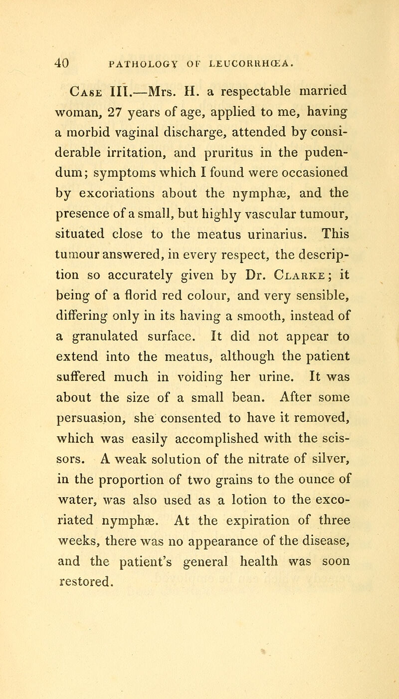 Case III.—Mrs. H. a respectable married woman, 27 years of age, applied to me, having a morbid vaginal discharge, attended by consi- derable irritation, and pruritus in the puden- dum; symptoms which I found were occasioned by excoriations about the nymphae, and the presence of a small, but highly vascular tumour, situated close to the meatus urinarius. This tumour answered, in every respect, the descrip- tion so accurately given by Dr. Clarke ; it being of a florid red colour, and very sensible, differing only in its having a smooth, instead of a granulated surface. It did not appear to extend into the meatus, although the patient suffered much in voiding her urine. It was about the size of a small bean. After some persuasion, she consented to have it removed, which was easily accomplished with the scis- sors. A weak solution of the nitrate of silver, in the proportion of two grains to the ounce of water, was also used as a lotion to the exco- riated nymphae. At the expiration of three weeks, there was no appearance of the disease, and the patient's general health was soon restored.