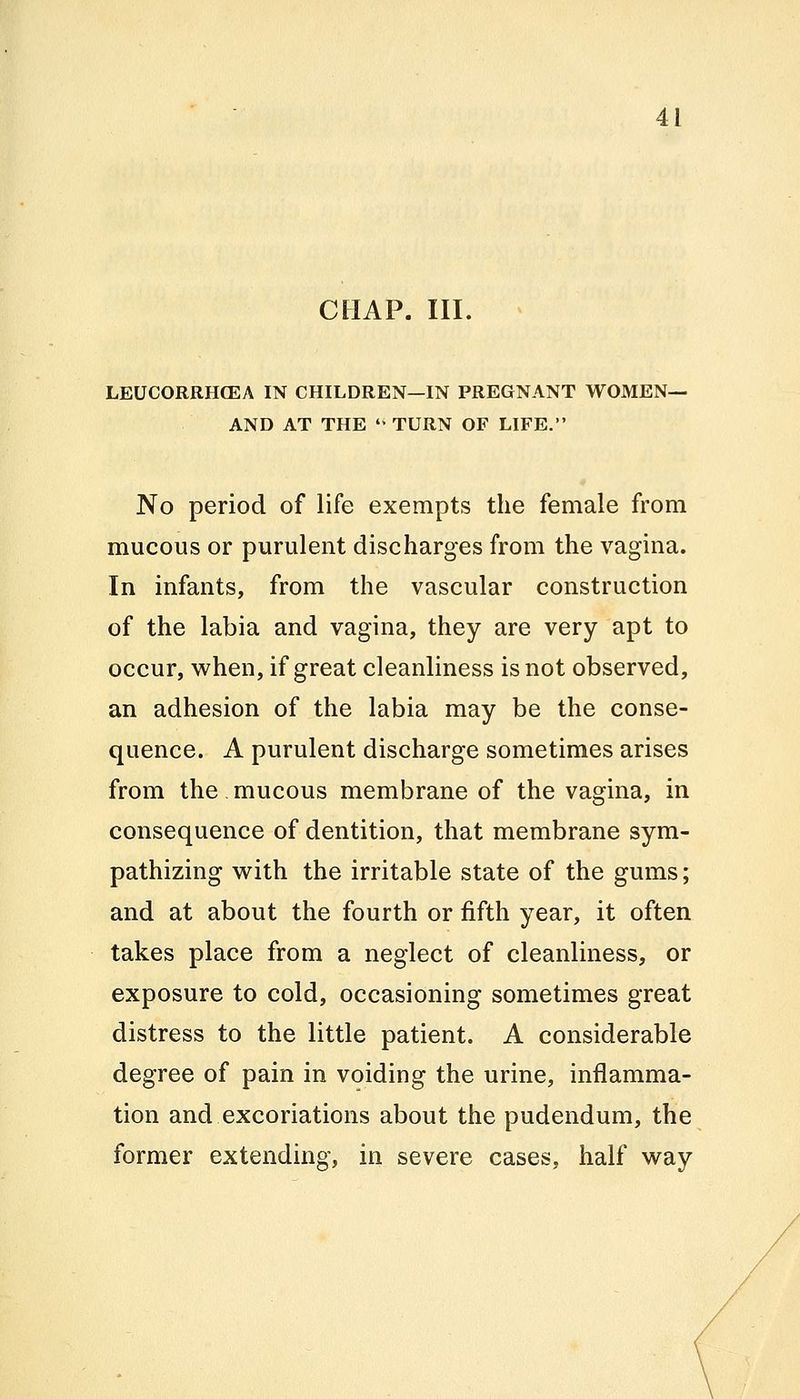 CHAP. III. LEUCORRHCEA IN CHILDREN—IN PREGNANT WOMEN— AND AT THE  TURN OF LIFE. No period of life exempts the female from mucous or purulent discharges from the vagina. In infants, from the vascular construction of the labia and vagina, they are very apt to occur, when, if great cleanliness is not observed, an adhesion of the labia may be the conse- quence. A purulent discharge sometimes arises from the mucous membrane of the vagina, in consequence of dentition, that membrane sym- pathizing with the irritable state of the gums; and at about the fourth or fifth year, it often takes place from a neglect of cleanliness, or exposure to cold, occasioning sometimes great distress to the little patient. A considerable degree of pain in voiding the urine, inflamma- tion and excoriations about the pudendum, the former extending, in severe cases, half way