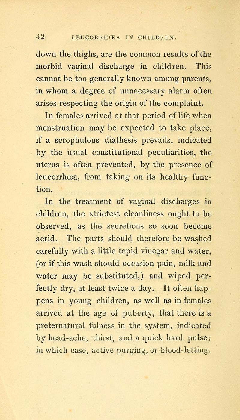 down the thighs, are the common results of the morbid vaginal discharge in children. This cannot be too generally known among parents, in whom a degree of unnecessary alarm often arises respecting the origin of the complaint. In females arrived at that period of life when menstruation may be expected to take place, if a scrophulous diathesis prevails, indicated by the usual constitutional peculiarities, the uterus is often prevented, by the presence of leucorrhcea, from taking on its healthy func- tion. In the treatment of vaginal discharges in children, the strictest cleanliness ought to be observed, as the secretions so soon become acrid. The parts should therefore be washed carefully with a little tepid vinegar and water, (or if this wash should occasion pain, milk and water may be substituted,) and wiped per- fectly dry, at least twice a day. It often hap- pens in young children, as well as in females arrived at the age of puberty, that there is a preternatural fulness in the system, indicated by head-ache, thirst, and a quick hard pulse; in which case, active purging, or blood-letting,