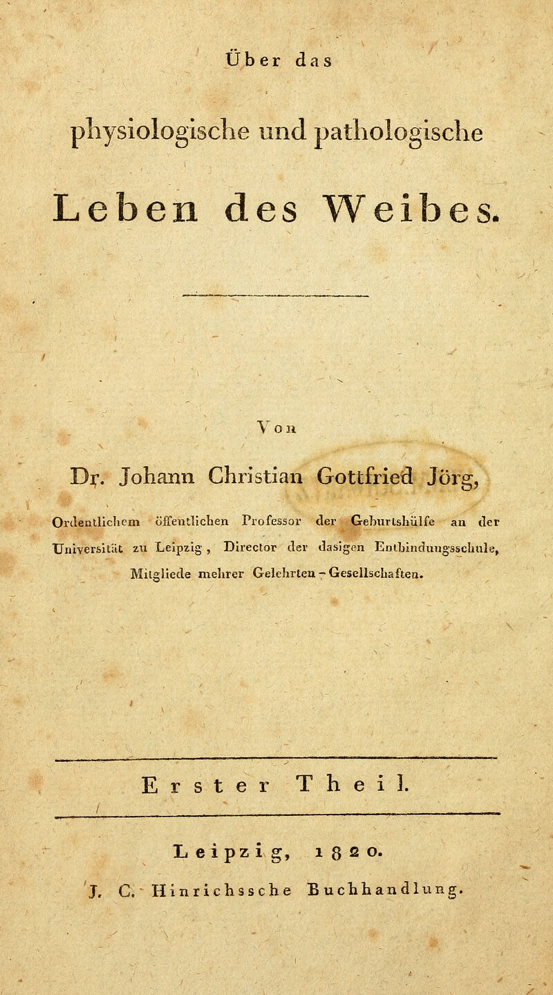 Über das physiologische und pathologische Leben des Weibes* Von Dr. Johann Christian Gottfried Jörg, Ordentlichem öffentlichen Professor der Gebnrtshülfe an der Universität zu Leipzig, Director der dasigen Entbindungsschnle, Milgliede mehrer Gelehrten - Gesellschaften. Erster Theil. Leipzig, 1320. J. C. Hinrichssche Buchhandlung.