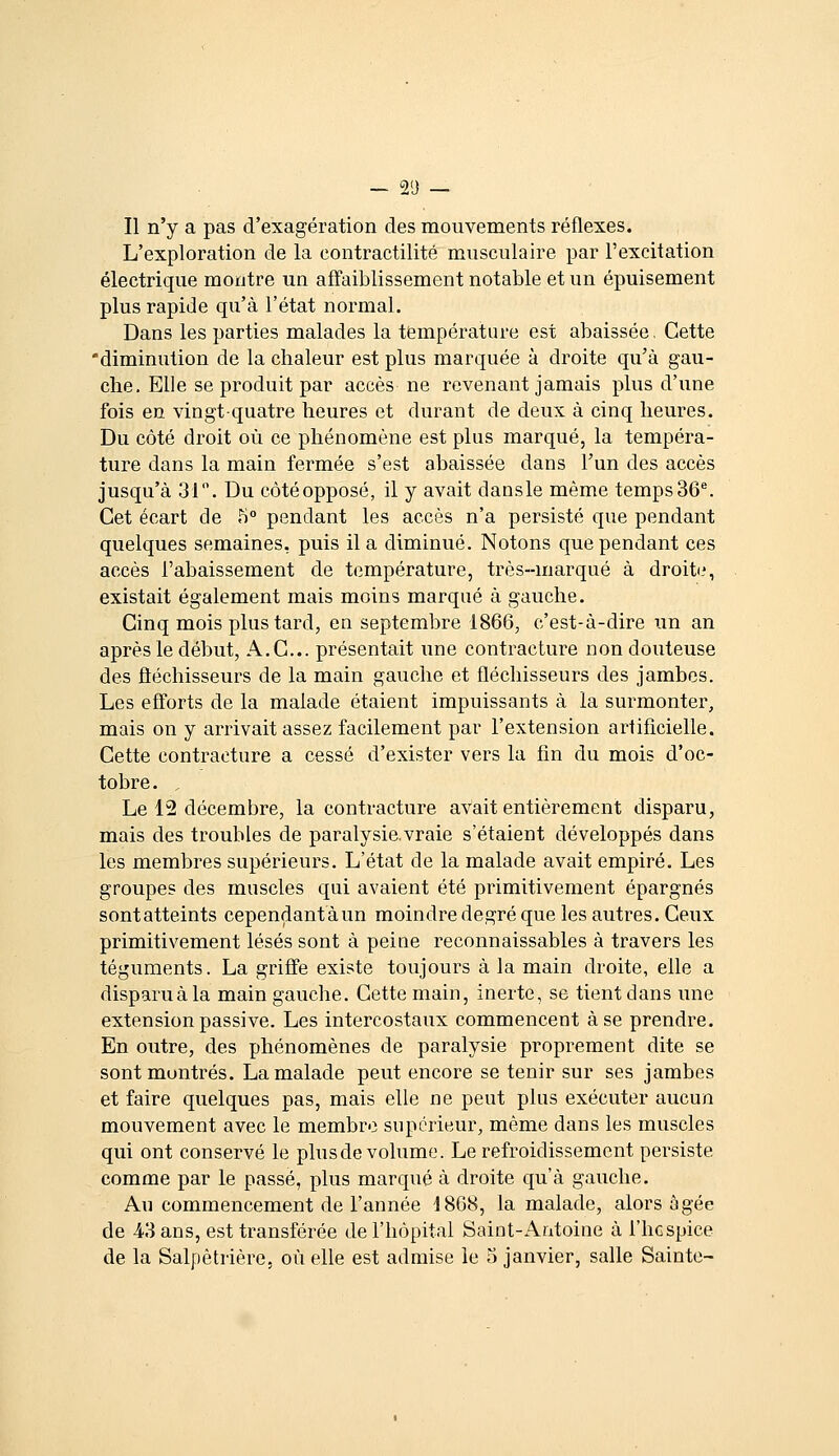 — 2'J — Il n'y a pas d'exagération des mouvements réflexes. L'exploration de la contractilité musculaire par l'excitation électrique montre un affaiblissement notable et un épuisement plus rapide qu'à l'état normal. Dans les parties malades la température est abaissée, Cette 'diminution de la chaleur est plus marquée à droite qu'à gau- che. Elle se produit par accès ne revenant jamais plus d'une fois en vingt quatre heures et durant de deux à cinq heures. Du côté droit où ce phénomène est plus marqué, la tempéra- ture dans la main fermée s'est abaissée dans l'un des accès jusqu'à 31. Du côtéopposé, il y avait dansle même temps36^ Cet écart de 5° pendant les accès n'a persisté que pendant quelques semaines, puis il a diminué. Notons que pendant ces accès l'abaissement de température, très-marqué à droitii, existait également mais moins marqué à gauche. Cinq mois plus tard, en septembre 1866, c'est-à-dire un an après le début, A.C... présentait une contracture non douteuse des fléchisseurs de la main gauche et fléchisseurs des jambes. Les efforts de la malade étaient impuissants à la surmonter, mais on y arrivait assez facilement par l'extension artificielle. Cette contracture a cessé d'exister vers la fin du mois d'oc- tobre. , Le 12 décembre, la contracture avait entièrement disparu, mais des troubles de paralysie.vraie s'étaient développés dans les membres supérieurs. L'état de la malade avait empiré. Les groupes des muscles qui avaient été primitivement épargnés sontatteints cependantaun moindre degré que les autres. Ceux primitivement lésés sont à peine reconnaissables à travers les téguments. La griffe existe toujours à la main droite, elle a disparuàla main gauche. Cette main, inerte, se tient dans une extension passive. Les intercostaux commencent à se prendre. En outre, des phénomènes de paralysie proprement dite se sont montrés. La malade peut encore se tenir sur ses jambes et faire quelques pas, mais elle ne peut plus exécuter aucun mouvement avec le membre supérieur, même dans les muscles qui ont conservé le plus de volume. Le refroidissement persiste comme par le passé, plus marqué à droite qu'à gauche. Au commencement de l'année 4868, la malade, alors âgée de 4.3 ans, est transférée de l'hôpital Saint-Antoine à l'hcspice de la Salpètrière. où elle est admise le 5 janvier, salle Sainte-