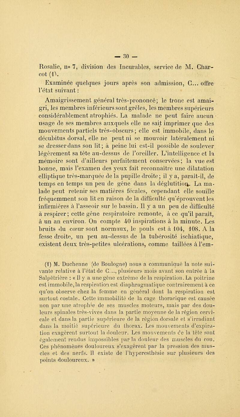 Rosalie, no 7, division des Incurables, service de M. Ghar- cot (^^. Examinée quelques jours après son admission. G... offre l'état suivant : Amaigrissement général très-prononcé; le tronc est amai- gri, les membres inférieurs sont grêles, les membres supérieurs considérablement atrophiés. La malade ne peut faire aucun • usage de ses membres auxquels elle ne sait imprimer que des mouvements partiels très-obscurs; elle est immobile, dans le décubitus dorsal, elle ne peut ni se mouvoir latéralement ni se dresser dans son lit; à peine lui est-il possible de soulever légèrement sa tête au-dessus de l'oreiller. L'intelligence et la mémoire sont d'ailleurs parfaitement conservées ; la vue est bonne, mais l'examen des yeux fait reconnaître une dilatation elliptique très-marquée de la pupille droite; il y a, parait-il, de temps en temps un peu de gêne dans la déglutition. La ma- lade peut retenir ses matières fécales, cependant elle souille fréquemment son lit en raison de la difficulté qu'éprouvent les infirmières à l'asseoir sur le bassin. Il y a un peu de difficulté à respirer ; cette gène respiratoire remonte, à ce qu'il parait, à un an environ. On compte 40 inspirations à la minute. Les bruits ilu cœur sont normaux, le pouls est à 104, JOS. A la fesse droite, un peu au-dessus de la tubérosité ischiatique, existent deux très-petites ulcérations, comme taillées à l'em- (1) M. Duchenne (de Boulogne) nous a communiqué la note sui- vante relative à l'état de G..., plusieurs mois avant son entrée à la Salpêtrière : « Il y a une gêne extrême de la respiration. La poitrine est immobile, la respiration est diaphragmatique contrairement à ce qu'on observe chez la femme en général dont la respiration est surtout costale. Cette immobilité de laçage thoracique est causée non par une atrophie de ses muscles moteurs, mais par des dou- leurs spinales très-vives dans la partie moyenne de la région cervi- cale et dans la partie supérieure de la région dorsale et s'irradiant dans la moitié supérieure du thorax. Les mouvements d'expira- tion exagèrent surtout la douleur. Les mouvements de la tête sont également rendus impossibles parla douleur des muscles du cou. Ces phénomènes douloureux s'exagèrent par la pression des mus- cles et des nerfs. Il existe de l'hyperesthésie sur plusieurs des points douloureux. »