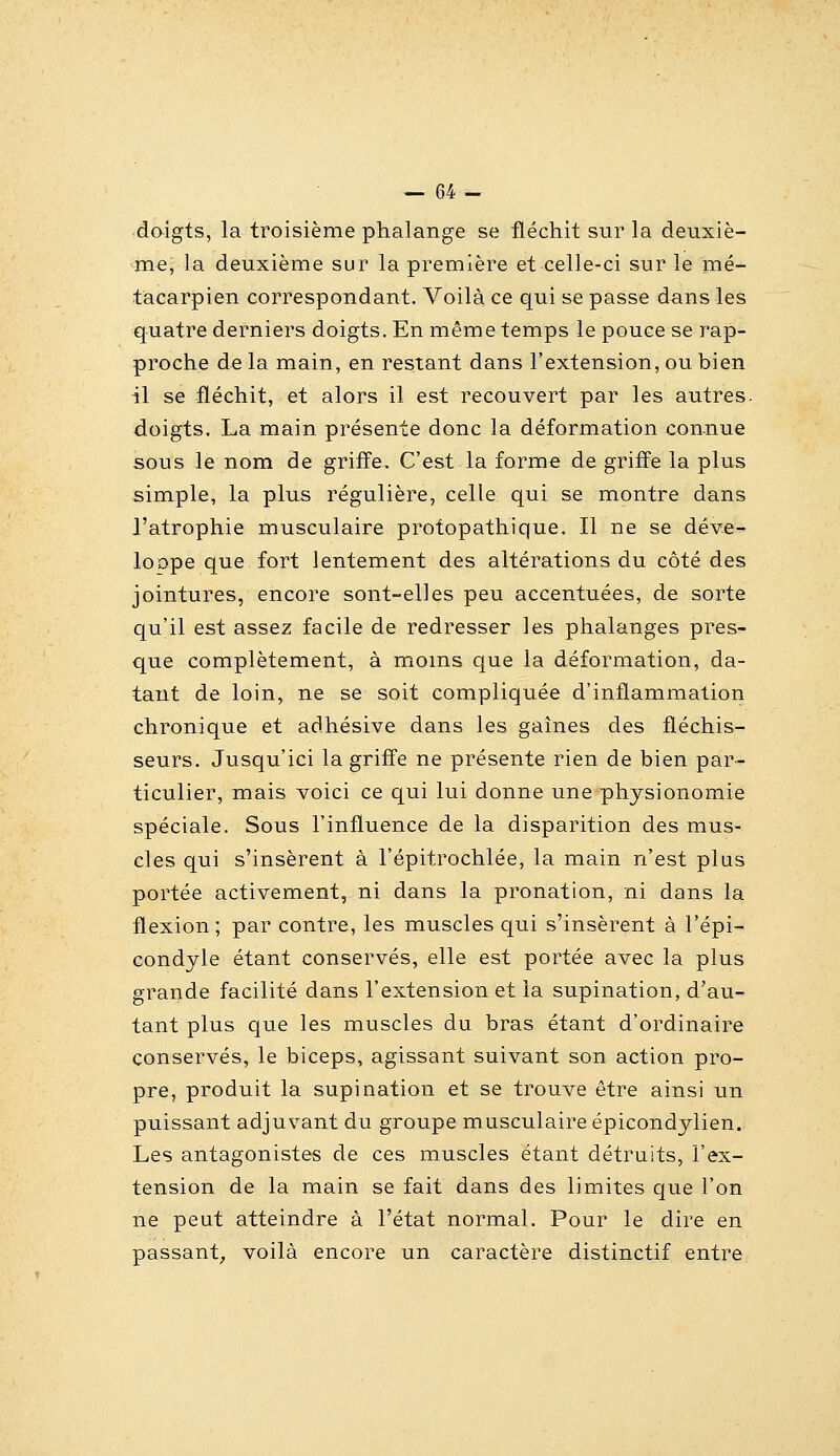 daigts, la troisième phalange se fléchit sur la deuxiè- me, la deuxième sur la première et celle-ci sur le mé- tacarpien correspondant. Voilà ce qui se passe dans les quatre derniers doigts. En même temps le pouce se rap- proche de la main, en restant dans l'extension, ou bien il se fléchit, et alors il est recouvert par les autres, doigts. La main présente donc la déformation con.nue sous le nom de griffe. C'est la forme de griffe la plus simple, la plus régulière, celle qui se montre dans l'atrophie musculaire protopathique. Il ne se déve- loope que fort lentement des altérations du côté des jointures, encore sont-elles peu accentuées, de sorte qu'il est assez facile de redresser les phalanges pres- que complètement, à moins que la déformation, da- tant de loin, ne se soit compliquée d'inflammation chronique et adhésive dans les gaines des fléchis- seurs. Jusqu'ici la griffe ne présente rien de bien par- ticulier, mais voici ce qui lui donne une physionomie spéciale. Sous l'influence de la disparition des mus- cles qui s'insèrent à l'épitrochlée, la main n'est plus portée activement, ni dans la pronation, ni dans la flexion; par contre, les muscles qui s'insèrent à l'épi- condyle étant conservés, elle est portée avec la plus grande facilité dans l'extension et la supination, d'au- tant plus que les muscles du bras étant d'ordinaire conservés, le biceps, agissant suivant son action pro- pre, produit la supination et se trouve être ainsi un puissant adjuvant du groupe musculaire épicondylien. Les antagonistes de ces muscles étant détruits, l'ex- tension de la main se fait dans des limites que l'on ne peut atteindre à l'état normal. Pour le dire en passant; voilà encore un caractère distinctif entre