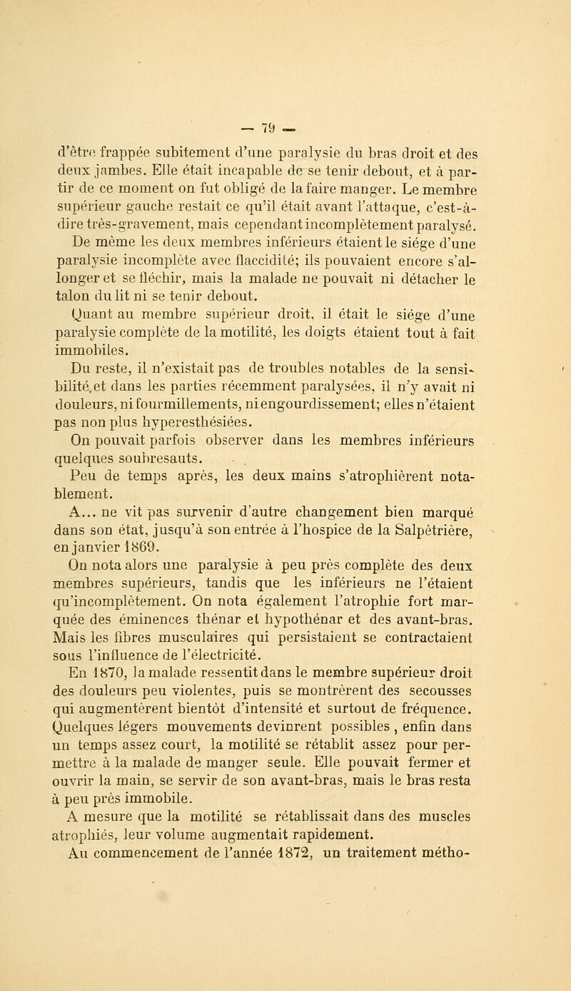 d'êtrn frappée subitement d'une paralysie du bras droit et des deux jambes. Elle était incapable de se tenir debout, et à par- tir de ce moment on fut obligé de la faire manger. Le membre supérieur gauche restait ce qu'il était avant l'attaque, c'est-à- dire très-gravement, mais cepend'ant incomplètement paralysé. De même les deux membres inférieurs étaient le siège d'une paralysie incomplète avec flaccidité; ils pouvaient encore s'al- longer et se fléchir, mais la malade ne pouvait ni détacher le talon du lit ni se tenir debout. Quant au membre supérieur droit, il était le siège d'une paralysie complète de la motilité, les doigts étaient tout à fait immobiles. Du reste, il n'existait pas de troubles notables de la sensi- bilité, et dans les parties récemment paralysées, il n'y avait ni douleurs, ni fourmillements, ni engourdissement; elles n'étaient pas non plus hyperesthésiées. On pouvait parfois observer dans les membres inférieurs quelques soubresauts. Peu de temps après, les deux mains s'atrophièrent nota- blement. A... ne vit pas survenir d'autre changement bien marqué dans son état, jusqu'à son entrée à l'hospice de la Salpètrière, en janvier 1869. On nota alors une paralysie à peu près complète des deux membres supérieurs, tandis que les inférieurs ne l'étaient qu'incomplètement. On nota également l'atrophie fort mar- quée des éminences thénar et hypothénar et des avant-bras. Mais les fibres musculaires qui persistaient se contractaient sous l'influence de l'électricité. En 1870, la malade ressentit dans le membre supérieur droit des douleurs peu violentes, puis se montrèrent des secousses qui augmentèrent bientôt d'intensité et surtout de fréquence. Quelques légers mouvements devinrent possibles , enfin dans un temps assez court, la motilité se rétablit assez pour per- mettre à la malade de manger seule. Elle pouvait fermer et ouvrir la main, se servir de son avant-bras, mais le bras resta à peu près immobile. A mesure que la motilité se rétablissait dans des muscles atrophiés, leur volume augmentait rapidement. Au commencement de l'année 1872, un traitement métho-