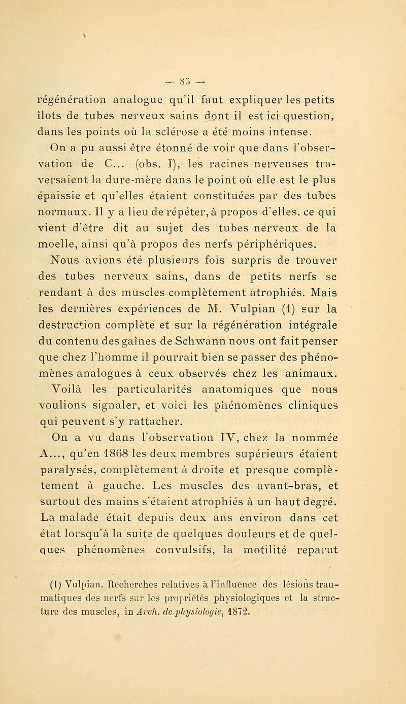 — 8r, --- régénération analogue qu'il faut expliquer les petits îlots de tubes nerveux sains dont il est ici question, dans les points où la sclérose a été moins intense. On a pu aussi être étonné de voir que dans l'obser- vation de C... (obs. I), les racines nerveuses tra- versaient la dure-mère dans le point où elle est le plus épaissie et qu'elles étaient constituées par des tubes normaux. Il y a lieu de répéter, à propos d'elles, ce qui vient d'être dit au sujet des tubes nerveux de la moelle, ainsi qu'à propos des nerfs périphériques. Nous avions été plusieurs fois surpris de trouver des tubes nerveux sains, dans de petits nerfs se rendant à des muscles complètement atrophiés. Mais les dernières expériences de M. Vulpian (1) sur la destruction complète et sur la régénération intégrale du contenu des gaines de SchM^ann nous ont fait penser que chez l'homme il pourrait bien se passer des phéno- mènes analogues à ceux observés chez les animaux. Voilà les particularités anatomiques cjue nous voulions signaler, et voici les phénomènes cliniques qui peuvent s'y rattacher. On a vu dans l'observation IV, chez la nommée A..., qu'en 1868 les deux membres supérieurs étaient paralysés, complètement à droite et presque complè- tement à gauche. Les muscles des avant-bras, et surtout des mains s'étaient atrophiés à un haut degré. La malade était depuis deux ans environ dans cet état lorsqu'à la suite de quelques douleurs et de quel- ques phénomènes convulsifs, la motilité reparut (I; Vulpian. Recherches relatives à l'influence des lésions trau- matiquC'S des nerfs sur les propriétés physiologiques et la struc-