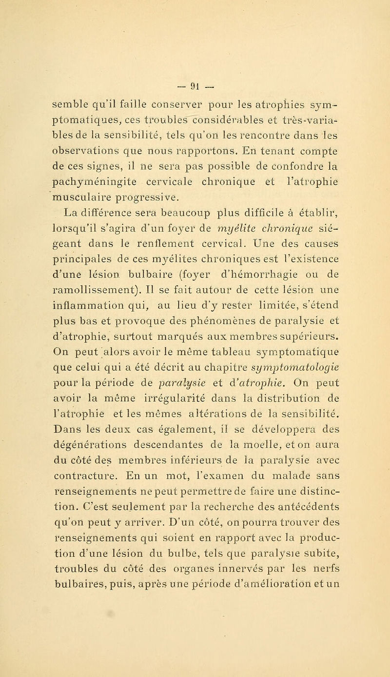 semble qu'il faille conserver pour les atrophies sym~ ptomatiques, ces troubles considérables et très-varia- bles de la sensibilité, tels cju'on les rencontre dans les observations c|ue nous rapportons. En tenant compte de ces signes, il ne sera pas possible de confondre la pachjméningite cervicale chronique et l'atrophie musculaire progressive. La différence sera beaucoup plus difficile à établir, lorsqu'il s'agira d'un foyer de myélite chronique sié- geant dans le renflement cervical. Une des causes principales de ces myélites chroniques est l'existence d'une lésion bulbaire (foyer d'hémorrhagie ou de ramollissement). Il se fait autour de cette lésion une inflammation qui, au lieu d'y rester limitée, s'étend plus bas et provoque des phénomènes de paralysie et d'atrophie, surtout marqués aux membres supérieurs. On peut alors avoir le même tableau symptomatique que celui qui a été décrit au chapitre symptomatologie pour la période de paralysie et à'atrophie. On peut avoir la même irrégularité dans la distribution de l'atrophie et les mêmes altérations de la sensibilité. Dans les deux cas également, il se développera des dégénérations descendantes de la moelle, et on aura du côté des membres inférieurs de la paralysie avec contracture. En un mot, l'examen du malade sans renseignements ne peut permettre de faire une distinc- tion. C'est seulement par la recherche des antécédents qu'on peut y arriver. D'un côté, on pourra trouver des renseignements qui soient en rapport avec la produc- tion d'une lésion du bulbe, tels que paralysie subite, troubles du côté des organes innervés par les nerfs bulbaires, puis, après une période d'amélioration et un