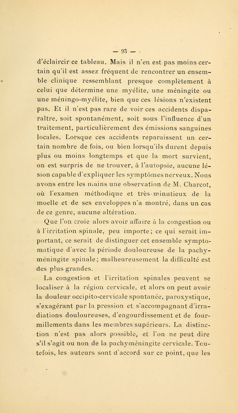 d'éclaircir ce tableau. Mais i] n'en est pas moins cer- tain qu'il est assez fréquent de rencontrer un ensem- ble clinique ressemblant presque complètement à celui que détermine une myélite, une méningite ou une méningo-myélite, bien que ces lésions n'existent pas. Et il n'est pas rare de voir ces accidents dispa- raître, soit spontanément, soit sous l'influence d'un traitement, particulièrement des émissions sanguines locales. Lorsque ces accidents reparaissent un cer- tain nombre de fois, ou bien lorsqu'ils durent depuis plus ou moins longtemps et que la mort survient, on est surpris de ne trouver, à l'autopsie, aucune lé- sion capable d'expliquer les symptômes nerveux. Nous avons entre les n.ains une observation de M. Charcot, où l'examen méthodique et très-m.inutieux de la moelle et de ses enveloppes n'a montré, dans un cas de ce genre, aucune altération. Que l'on croie alors avoir affaire à la congestion ou à l'irritation spinale, peu importe; ce qui serait im- portant, ce serait de distinguer cet ensemble sympto- matique d'avec la période douloureuse de la pachy- méningite spinale; malheureusement la difficulté est des plus grandes. La congestion et l'irritation spinales peuvent se localiser à la région cervicale, et alors on peut avoir la douleur occipito-cervicale spontanée, paroxystique, s'exagérant par la pression et s'accompagnant d'irra- diations douloureuses, d'engourdissement et de four- millements dans les membres supérieurs. La distinc- tion n'est pas alors possible, et l'on ne peut dire s'il s'agit ou non de la pachyméningite cervicale. Tou- tefois, les auteurs sont d'accord sur ce point, que les