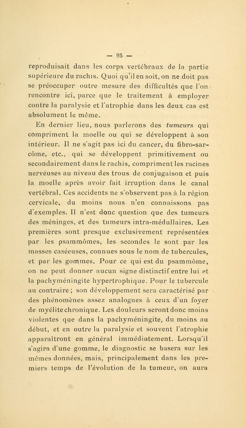 reproduisait dans les corps vertébraux de la partie supérieure du rachis. Quoi qu'il en soit, on ne doit pas se préoccuper outre mesure des difficultés que l'on ■ rencontre ici, parce que le traitement à employer contre la paralysie et l'atrophie dans les deux cas est absolument le même. En dernier lieu, nous parlerons des tumeurs qui compriment la rnoelle ou qui se développent à son intérieur. Il ne s'agit pas ici du cancer, du fibro-sar- côme, etc., qui se développent primitivement ou secondairement dans le rachis, compriment les racines nerveuses au niveau des trous de conjugaison et puis la moelle après avoir fait irruption dans le canal vertébral. Ces accidents ne s'observent pas à la région cervicale, du moins nous n'en connaissons pas d'exemples. Il n'est donc question que des tumeurs des méninges, et des tumeurs intra-médullaires. Les premières sont presque exclusivement représentées par les psammômes, les secondes le sont par les masses caséeuses, connues sous le nom de tubercules, et par les gommes. Pour ce qui est du psammôme, on ne peut donner aucun signe distinctif entre lui et la pachyméningite hypertrophique. Pour le tubercule au contraire ; son développement sera caractérisé par . des phénomènes assez analogues à ceux d'un foyer de myélite chronique. Les douleurs seront donc moins violentes que dans la pachyméningite, du moins au début, et en outre la paralysie et souvent l'atrophie apparaîtront en général immédiatement. Lorsqu'il s'agira d'une gomme, le diagnostic se basera sur les mêmes données, mais, principalement dans les pre- miers temps de l'évolution de la tumeur, on aura