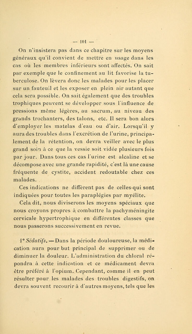 On n'insistera pas dans ce chapitre sur les moyens généraux qu'il convient de mettre en usage dans les cas où les membres inférieurs sont affectés. On sait par exemple que le confinement au lit favorise la tu- berculose. On lèvera donc les malades pour les placer sur un fauteuil et les exposer en plein air autant que cela sera possible. On sait également que des troubles trophiques peuvent se développer sous l'influence de pressions même légères, au sacrum, au niveau des grands trochanters, des talons, etc. Il sera bon alors d'employer les matelas d'eau ou d'air. Lorsqu'il y aura des troubles dans l'excrétion de l'urine, principa- lement de la rétention, on devra veiller avec le plus grand soin à ce que la vessie soit vidée plusieurs fois par jour. Dans tous ces cas l'urine est alcaline et se décompose avec une grande rapidité, c'est là une cause fréquente de cystite, accident redoutable chez ces malades. Ces indications ne diffèrent pas de celles>qui sont indiquées pour toutes les paraplégies par myélite. Cela dit, nous diviserons les moyens spéciaux que nous croyons propres à combattre la pachyméningite cervicale hypertrophique en différentes classes que nous passerons successivement en revue, 1° Sédatifs. —Dans la période douloureuse, la médi- cation aura pour but principal de supprimer ou de diminuer la douleur. L'administration du chloral ré- pondra à cette indication et ce médicament devra être préféré à l'opium. Cependant, comme il en peut résulter pour les malades des troubles digestifs, on devra souvent recourir à d'autres moyens, tels que les