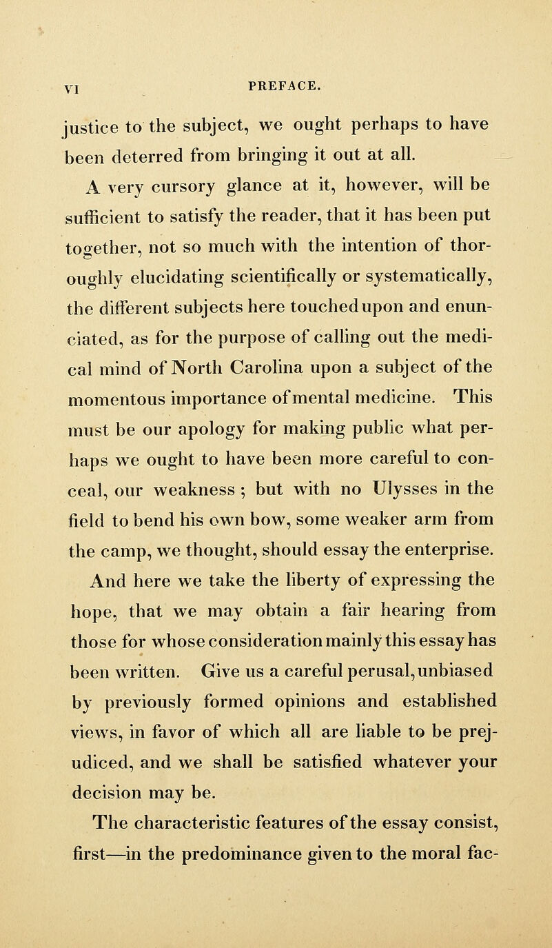 YI PREFACE. justice to the subject, we ought perhaps to have been deterred from bringing it out at all. A very cursory glance at it, however, will be sufficient to satisfy the reader, that it has been put together, not so much with the intention of thor- oughly elucidating scientifically or systematically, the different subjects here touched upon and enun- ciated, as for the purpose of calling out the medi- cal mind of North Carolina upon a subject of the momentous importance of mental medicine. This must be our apology for making public what per- haps we ought to have been more careful to con- ceal, our weakness ; but with no Ulysses in the field to bend his own bow, some weaker arm from the camp, we thought, should essay the enterprise. And here we take the liberty of expressing the hope, that we may obtain a fair hearing from those for whose consideration mainly this essay has been written. Give us a careful perusal, unbiased by previously formed opinions and established views, in favor of which all are liable to be prej- udiced, and we shall be satisfied whatever your decision may be. The characteristic features of the essay consist, first—in the predominance given to the moral fac-