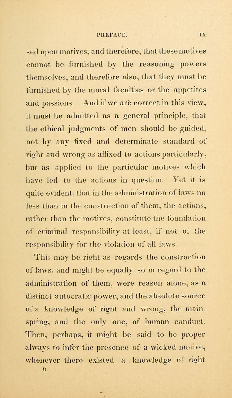 sed upon motives, and therefore, that these motives cannot be furnished by the reasoning powers themselves, and therefore also, that they must be furnished by the moral faculties or the appetites and passions. And if v^e are correct in this view, it must be admitted as a general principle, that the ethical judgments of men should be guided, not by any fixed and determinate standard of right and wrong as affixed to actions particularly, but as applied to the particular motives which have led to the actions in question. Yet it is quite evident, that in the administration of laws no less than in the construction of them, the actions, rather than the motives, constitute the foundation of criminal responsibility at least, if not of the responsibility for the violation of all laws. This may be right as regards the construction of laws, and might be equally so in regard to the administration of them, were reason alone, as a distinct autocratic power, and the absolute source of a knowledge of right and wrong, the main- spring, and the only one, of human conduct. Then, perhaps, it might be said to be proper always to infer the presence of a wicked motive, whenever there existed a knowledge of right