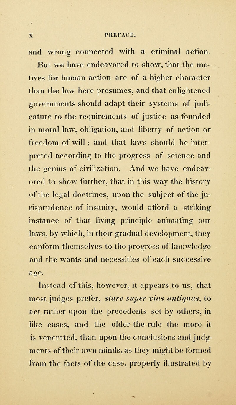 and wrong connected with a criminal action. But we have endeavored to show, that the mo- tives for human action are of a higher character than the law here presumes, and that enlightened governments should adapt their systems of judi- cature to the requirements of justice as founded in moral law, obligation, and liberty of action or freedom of will; and that laws should be inter- preted according to the progress of science and the genius of civilization. And we have endeav- ored to show further, that in this way the history of the legal doctrines, upon the subject of the ju- risprudence of insanity, would afford a striking instance of that living principle animating our laws, by which, in their gradual development, they conform themselves to the progress of knowledge and the wants and necessities of each successive age. Instead of this, however, it appears to us, that most judges prefer, stare super vias antiquas^ to act rather upon the precedents set by others, in like cases, and the older the rule the more it is venerated, than upon the conclusions and judg- ments of their own minds, as they might be formed from the facts of the case, properly illustrated by