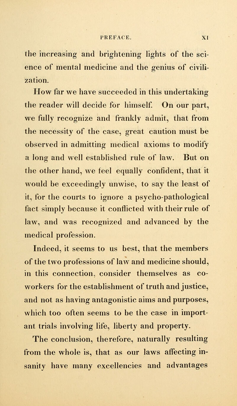 the increasing and brightening lights of the sci- ence of mental medicine and the genius of civili- zation. How far we have succeeded in this undertaking the reader will decide for himself On our part, we fully recognize and frankly admit, that from the necessity of the case, great caution must be observed in admitting medical axioms to modify a long and well estabhshed rule of law. But on the other hand, we feel equally confident, that it would be exceedingly unwise, to say the least of it, for the courts to ignore a psycho-pathological fact simply because it conflicted with their rule of law, and was recognized and advanced by the medical profession. Indeed, it seems to us best, that the members of the two professions of law and medicine should, in this connection, consider themselves as co- workers for the establishment of truth and justice, and not as having antagonistic aims and purposes, which too often seems to be the case in import- ant trials involving life, liberty and property. The conclusion, therefore, naturally resulting from the whole is, that as our laws affecting in- sanity have many excellencies and advantages