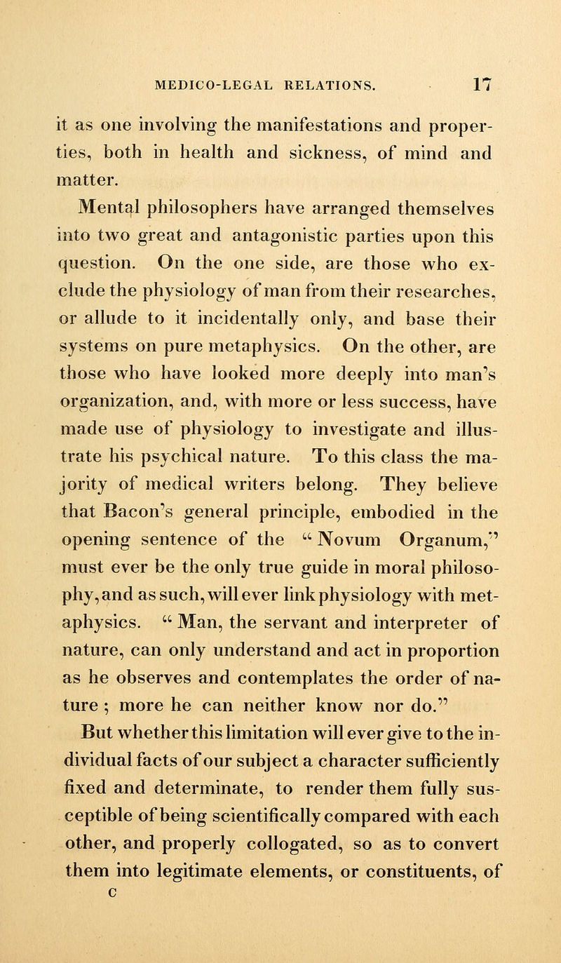 it as one involving the manifestations and proper- ties, both in health and sickness, of mind and matter. Mental philosophers have arranged themselves into two great and antagonistic parties upon this question. On the one side, are those who ex- clude the physiology of man from their researches, or allude to it incidentally only, and base their systems on pure metaphysics. On the other, are those who have looked more deeply into man's organization, and, with more or less success, have made use of physiology to investigate and illus- trate his psychical nature. To this class the ma- jority of medical writers belong. They believe that Bacon's general principle, embodied in the opening sentence of the  Novum Organum, must ever be the only true guide in moral philoso- phy, and as such, will ever link physiology with met- aphysics.  Man, the servant and interpreter of nature, can only understand and act in proportion as he observes and contemplates the order of na- ture ; more he can neither know nor do. But whether this limitation will ever give to the in- dividual facts of our subject a character sufficiently fixed and determinate, to render them fully sus- ceptible of being scientifically compared with each other, and properly collogated, so as to convert them into legitimate elements, or constituents, of