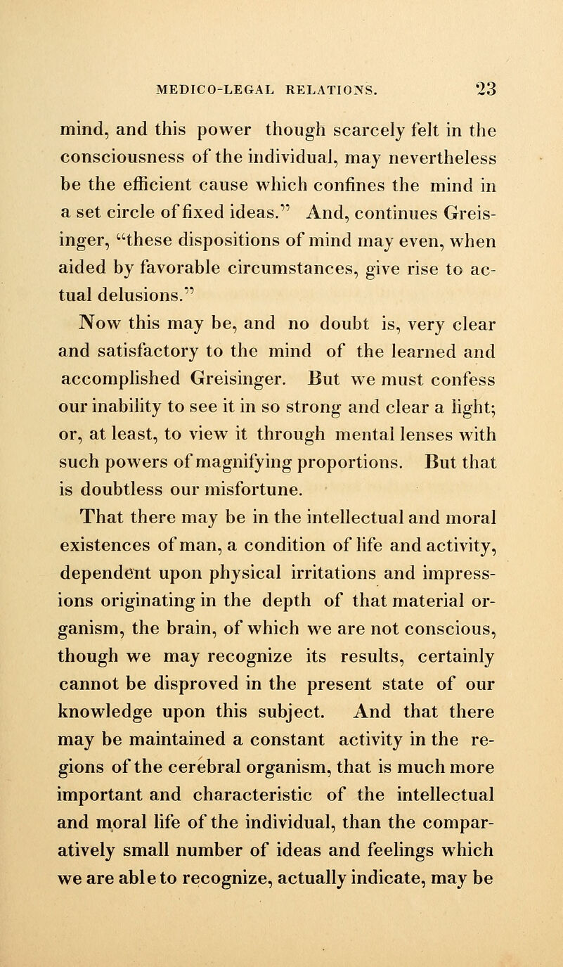 mind, and this power though scarcely felt in the consciousness of the individual, may nevertheless be the efficient cause v^hich confines the mind in a set circle of fixed ideas. And, continues Greis- inger, these dispositions of mind may even, when aided by favorable circumstances, give rise to ac- tual delusions. Now this may be, and no doubt is, very clear and satisfactory to the mind of the learned and accomplished Greisinger. But we must confess our inability to see it in so strong and clear a hght; or, at least, to view it through mental lenses with such powers of magnifying proportions. But that is doubtless our misfortune. That there may be in the intellectual and moral existences of man, a condition of life and activity, dependent upon physical irritations and impress- ions originating in the depth of that material or- ganism, the brain, of which we are not conscious, though we may recognize its results, certainly cannot be disproved in the present state of our knowledge upon this subject. And that there may be maintained a constant activity in the re- gions of the cerebral organism, that is much more important and characteristic of the intellectual and moral life of the individual, than the compar- atively small number of ideas and feelings which we are able to recognize, actually indicate, may be