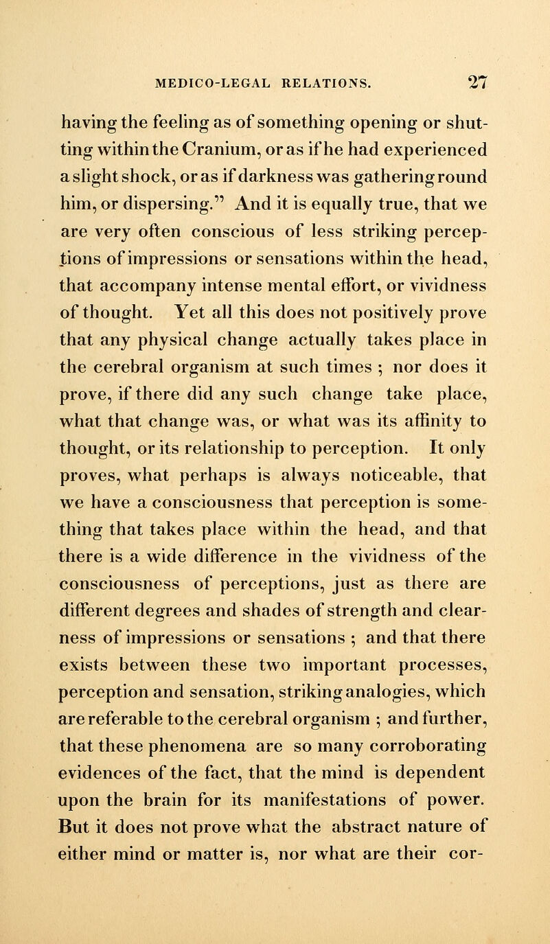 having the feehng as of something opening or shut- ting within the Cranium, or as if he had experienced a slight shock, or as if darkness was gathering round him, or dispersing. And it is equally true, that we are very often conscious of less striking percep- tions of impressions or sensations within the head, that accompany intense mental effort, or vividness of thought. Yet all this does not positively prove that any physical change actually takes place in the cerebral organism at such times ; nor does it prove, if there did any such change take place, what that change was, or what was its affinity to thought, or its relationship to perception. It only proves, what perhaps is always noticeable, that we have a consciousness that perception is some- thing that takes place within the head, and that there is a wide difference in the vividness of the consciousness of perceptions, just as there are different degrees and shades of strength and clear- ness of impressions or sensations ; and that there exists between these two important processes, perception and sensation, striking analogies, which are referable to the cerebral organism ; and further, that these phenomena are so many corroborating evidences of the fact, that the mind is dependent upon the brain for its manifestations of power. But it does not prove what the abstract nature of either mind or matter is, nor what are their cor-