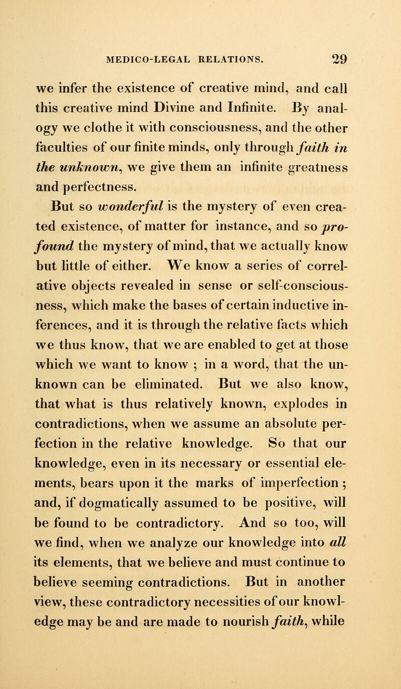 we infer the existence of creative mind, and call this creative mind Divine and Infinite. By anal- ogy we clothe it with consciousness, and the other faculties of our finite minds, only through faith in the unknown^ we give them an infinite greatness and perfectness. But so wonderful is the mystery of even crea- ted existence, of matter for instance, and so pro- found the mystery of mind, that we actually know but little of either. We know a series of correl- ative objects revealed in sense or self-conscious- ness, which make the bases of certain inductive in- ferences, and it is through the relative facts which we thus know, that we are enabled to get at those which we want to know ; in a word, that the un- known can be eliminated. But we also know, that what is thus relatively known, explodes in contradictions, when we assume an absolute per- fection in the relative knowledge. So that our knowledge, even in its necessary or essential ele- ments, bears upon it the marks of imperfection ; and, if dogmatically assumed to be positive, will be found to be contradictory. And so too, will we find, when we analyze our knowledge into all its elements, that we believe and must continue to believe seeming contradictions. But in another view, these contradictory necessities of our knowl- edge may be and are made to nourish faith^ while