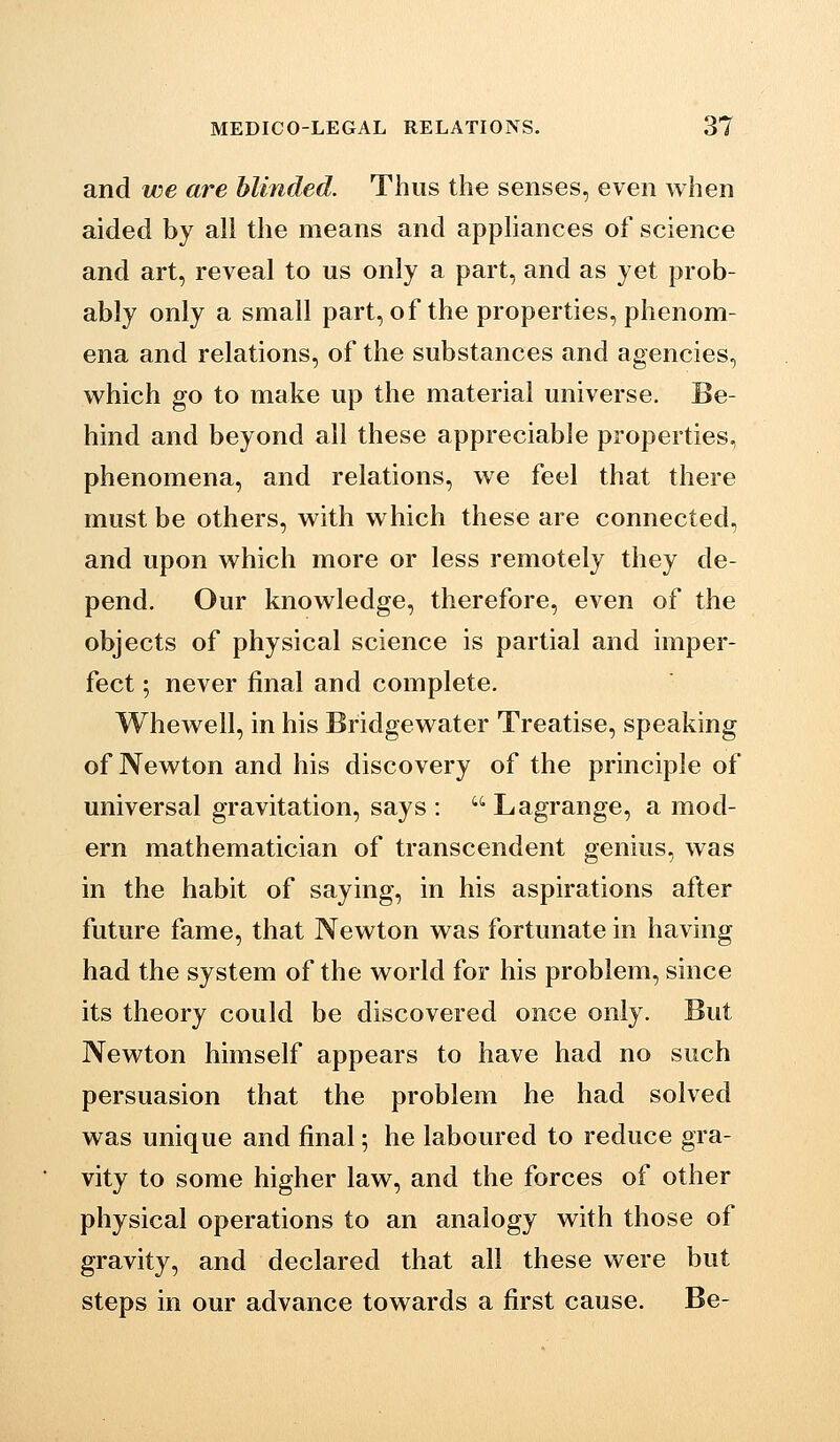 and we are blinded. Thus the senses, even when aided by all the means and appliances of science and art, reveal to us only a part, and as yet prob- ably only a small part, of the properties, phenom- ena and relations, of the substances and agencies, which go to make up the material universe. Be- hind and beyond all these appreciable properties, phenomena, and relations, we feel that there must be others, with which these are connected, and upon which more or less remotely they de- pend. Our knowledge, therefore, even of the objects of physical science is partial and imper- fect ; never final and complete. Whewell, in his Bridgewater Treatise, speaking of Newton and his discovery of the principle of universal gravitation, says :  Lagrange, a mod- ern mathematician of transcendent genius, was in the habit of saying, in his aspirations after future fame, that Newton was fortunate in having had the system of the world for his problem, since its theory could be discovered once only. But Newton himself appears to have had no such persuasion that the problem he had solved was unique and final; he laboured to reduce gra- vity to some higher law, and the forces of other physical operations to an analogy with those of gravity, and declared that all these were but steps in our advance towards a first cause. Be-