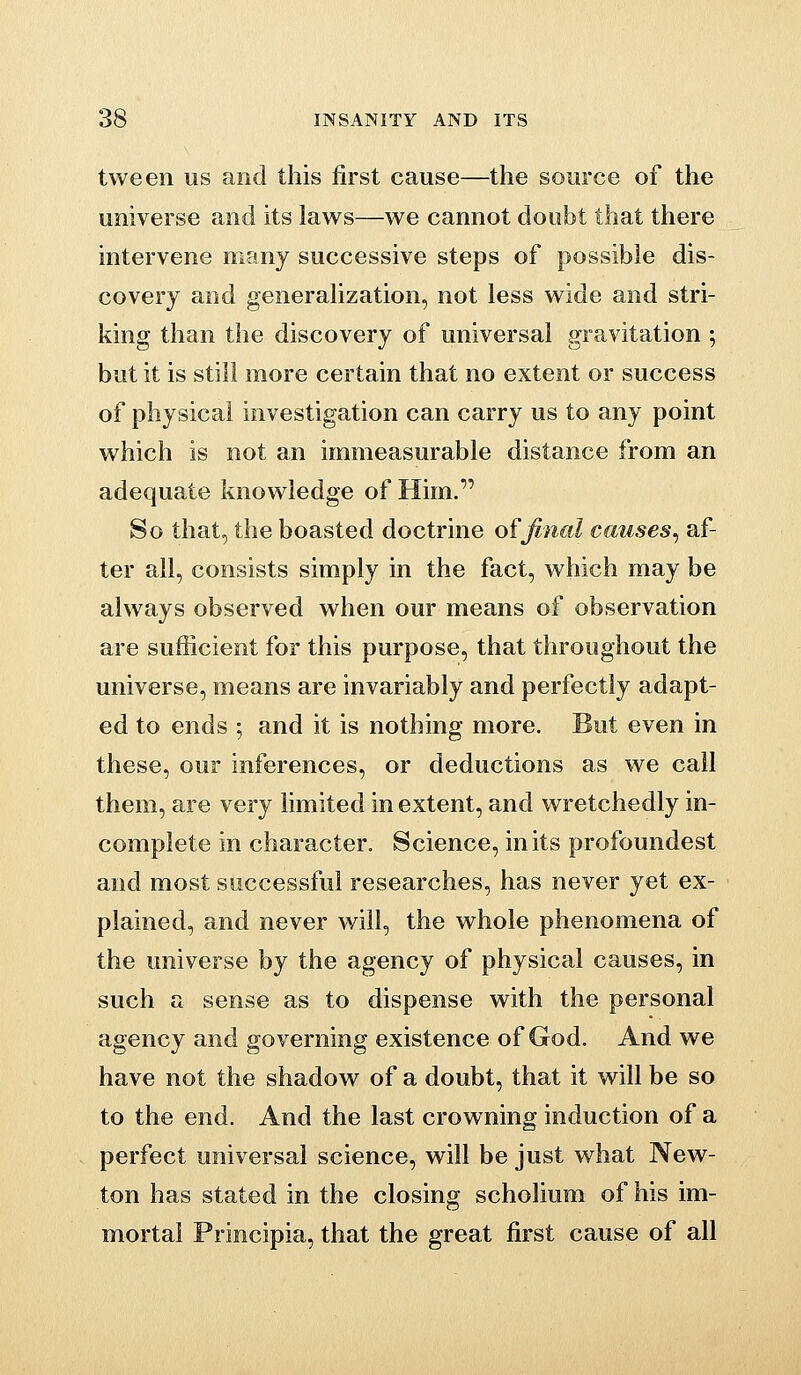 tween us and this first cause—the source of the universe and its laws—we cannot doubt that there intervene many successive steps of possible dis- covery and generalization, not less wide and stri- king than the discovery of universal gravitation ; but it is still more certain that no extent or success of physical investigation can carry us to any point which is not an immeasurable distance from an adequate knowledge of Him. So that, the boasted doctrine of final causes^ af- ter all, consists simply in the fact, which may be always observed when our means of observation are sufficient for this purpose, that throughout the universe, means are invariably and perfectly adapt- ed to ends ; and it is nothing more. But even in these, our inferences, or deductions as we call them, are very limited in extent, and wretchedly in- complete in character. Science, in its profoundest and most successful researches, has never yet ex- plained, and never will, the whole phenomena of the universe by the agency of physical causes, in such a sense as to dispense with the personal agency and governing existence of God. And we have not the shadow of a doubt, that it will be so to the end. And the last crowning induction of a perfect universal science, will be just what New- ton has stated in the closing scholium of his im- mortal Principia, that the great first cause of all