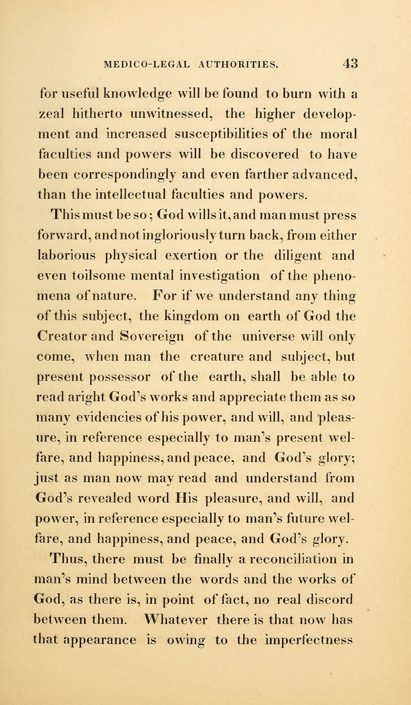 for useful knowledge will be found to burn with a zeal hitherto unwitnessed, the higher develop- ment and increased susceptibilities of the moral faculties and powers will be discovered to have been correspondingly and even farther advanced, than the intellectual faculties and powers. This must be so; God wills it, and man must press forward, and not ingloriously turn back, from either laborious physical exertion or the dihgent and even toilsome mental investigation of the pheno- mena of nature. For if we understand any thing of this subject, the kingdom on earth of God the Creator and Sovereign of the universe will only come, when man the creature and subject, but present possessor of the earth, shall be able to read aright God's works and appreciate them as so many evidencies of his power, and will, and pleas- ure, in reference especially to man's present wel- fare, and happiness, and peace, and God's glory, just as man now may read and understand from God's revealed word His pleasure, and will, and power, in reference especially to man's future wel- fare, and happiness, and peace, and God's glory. Thus, there must be finally a reconciliation in man's mind between the words and the works of God, as there is, in point of fact, no real discord between them. Whatever there is that now has that appearance is owing to the imperfectness