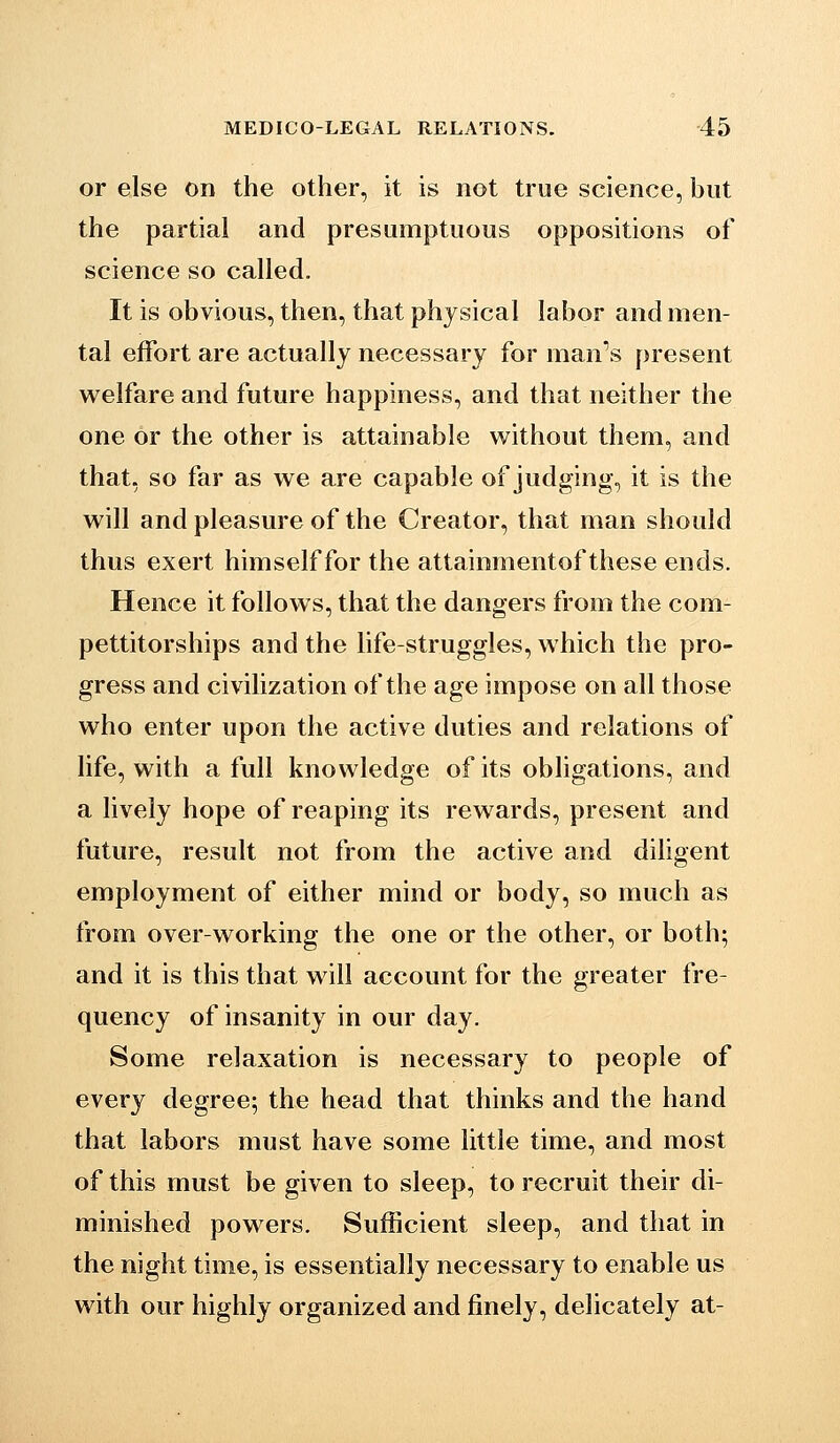 or ejse on the other, it is not true science, but the partial and presumptuous oppositions of science so called. It is obvious, then, that physical labor and men- tal effort are actually necessary for man''s present welfare and future happiness, and that neither the one or the other is attainable without them, and that, so far as we are capable of judging, it is the will and pleasure of the Creator, that man should thus exert himself for the attainmentof these ends. Hence it follows, that the dangers from the com- pettitorships and the life-struggles, which the pro- gress and civilization of the age impose on all those who enter upon the active duties and relations of life, with a full knowledge of its obligations, and a lively hope of reaping its rewards, present and future, result not from the active and diligent employment of either mind or body, so much as from over-working the one or the other, or both; and it is this that will account for the greater fre- quency of insanity in our day. Some relaxation is necessary to people of every degree; the head that thinks and the hand that labors must have some little time, and most of this must be given to sleep, to recruit their di- minished powers. Sufficient sleep, and that in the night time, is essentially necessary to enable us with our highly organized and finely, delicately at-