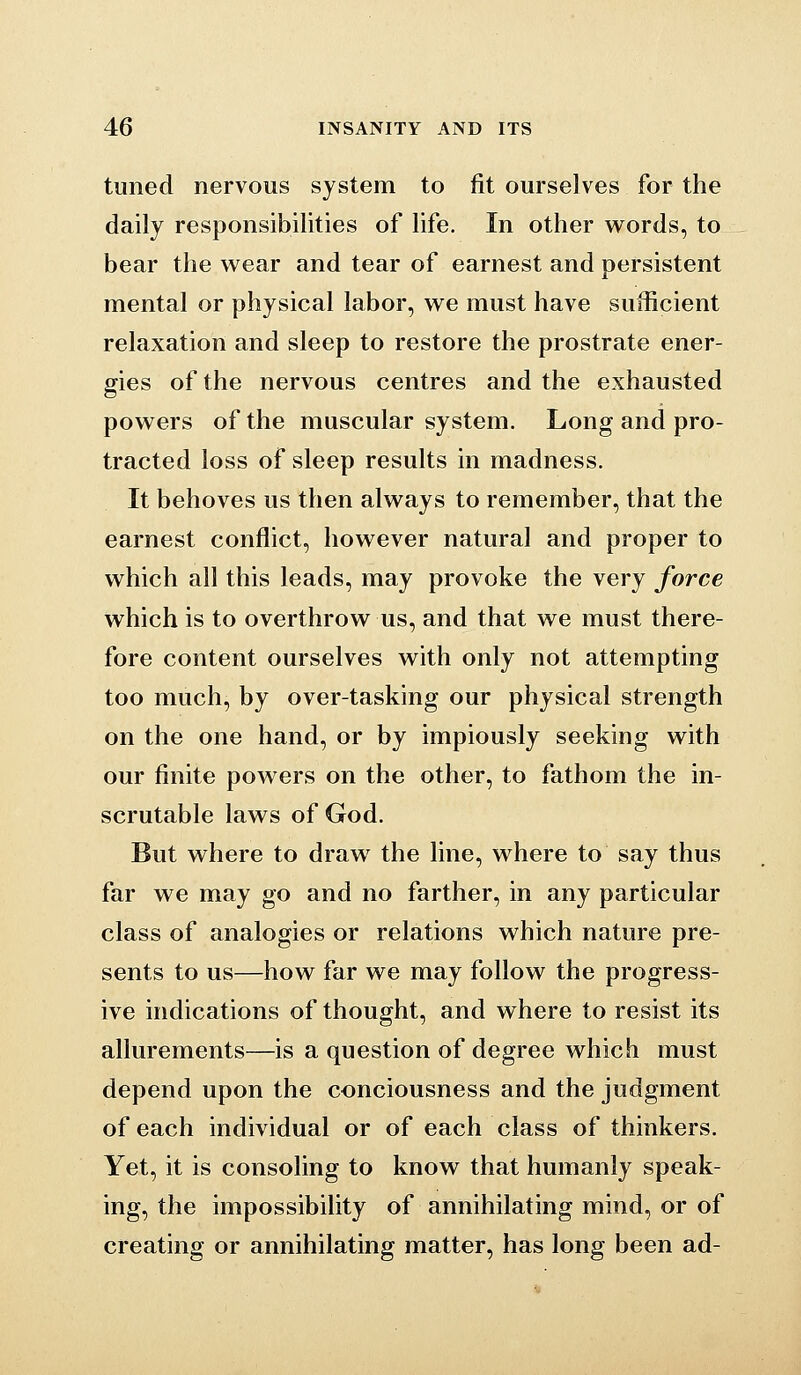 tuned nervous system to fit ourselves for the daily responsibilities of life. In other w^ords, to bear the wear and tear of earnest and persistent mental or physical labor, we must have sufficient relaxation and sleep to restore the prostrate ener- gies of the nervous centres and the exhausted powers of the muscular system. Long and pro- tracted loss of sleep results in madness. It behoves us then always to remember, that the earnest conflict, however natural and proper to which all this leads, may provoke the very force which is to overthrow us, and that we must there- fore content ourselves with only not attempting too much, by over-tasking our physical strength on the one hand, or by impiously seeking with our finite powers on the other, to fathom the in- scrutable laws of God. But where to draw the line, where to say thus far we may go and no farther, in any particular class of analogies or relations which nature pre- sents to us—how far we may follow the progress- ive indications of thought, and where to resist its allurements—is a question of degree which must depend upon the conciousness and the judgment of each individual or of each class of thinkers. Yet, it is consoling to know that humanly speak- ing, the impossibility of annihilating mind, or of creating or annihilating matter, has long been ad-