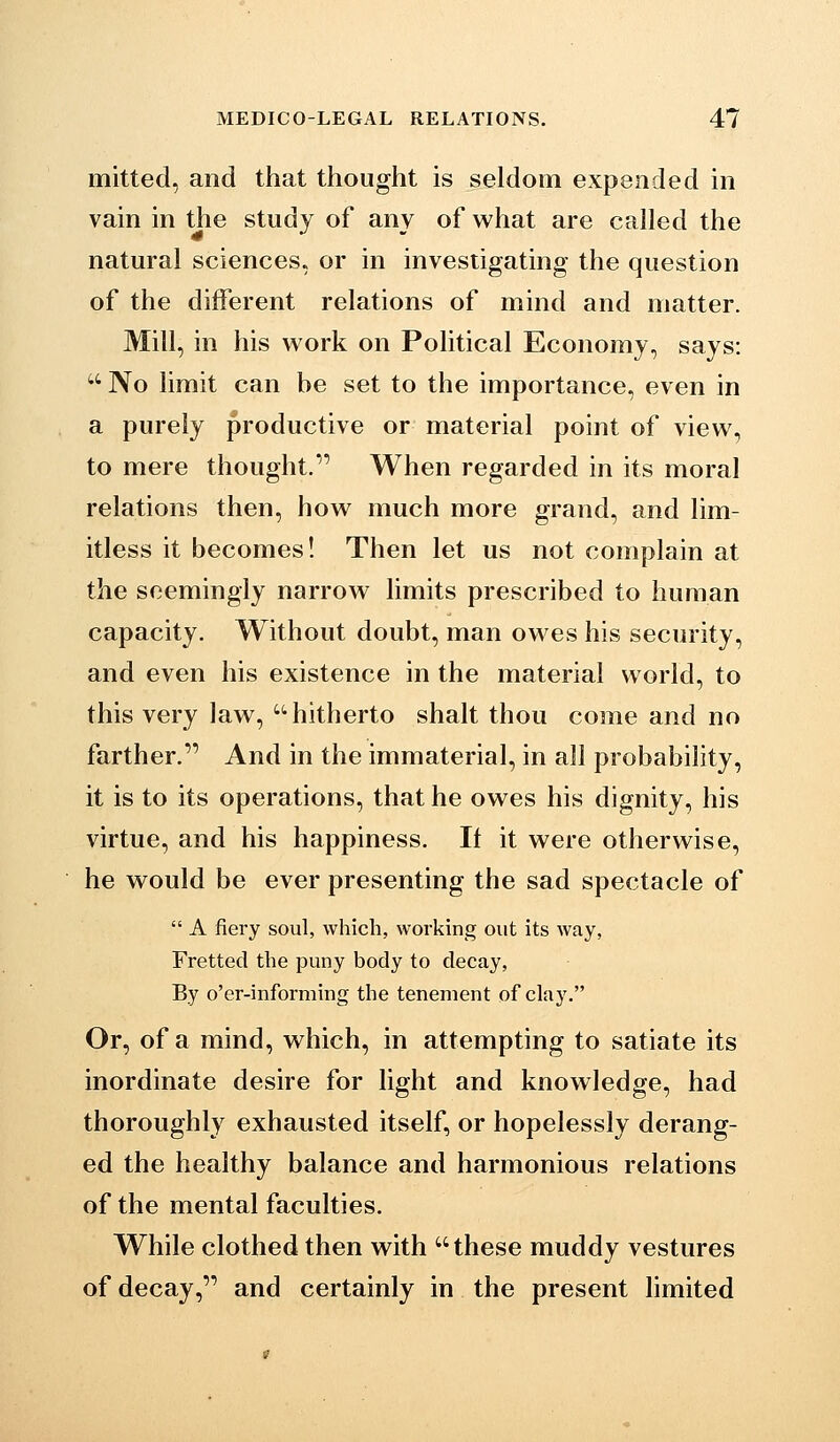 mitted, and that thought is seldom expended in vain in the study of any of what are called the natural sciences, or in investigating the question of the different relations of mind and matter. Mill, in his work on Political Economy, says:  No limit can he set to the importance, even in a purely productive or material point of view, to mere thought. When regarded in its moral relations then, how much more grand, and lim- itless it becomes! Then let us not complain at the seemingly narrow limits prescribed to human capacity. Without doubt, man owes his security, and even his existence in the material world, to this very law, hitherto shalt thou come and no farther. And in the immaterial, in all probability, it is to its operations, that he owes his dignity, his virtue, and his happiness. If it were otherwise, he would be ever presenting the sad spectacle of  A fiery soul, which, working out its way, Fretted the puny body to decay, By o'er-informing the tenement of clay. Or, of a mind, which, in attempting to satiate its inordinate desire for light and knowledge, had thoroughly exhausted itself, or hopelessly derang- ed the healthy balance and harmonious relations of the mental faculties. While clothed then with these muddy vestures of decay, and certainly in the present limited