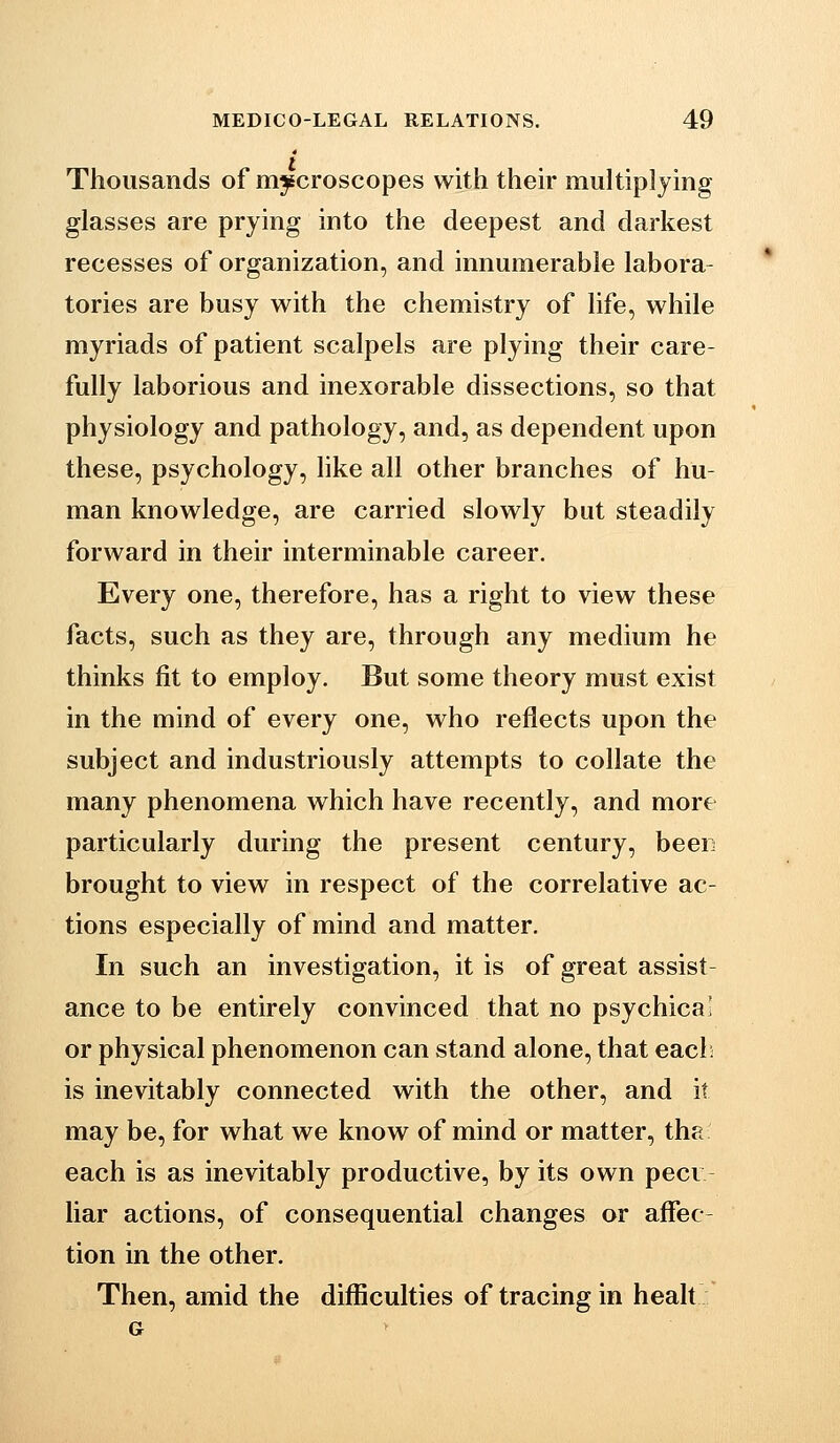 Thousands of mjEcroscopes with their multiplying glasses are prying into the deepest and darkest recesses of organization, and innumerable labora tories are busy with the chemistry of life, while myriads of patient scalpels are plying their care- fully laborious and inexorable dissections, so that physiology and pathology, and, as dependent upon these, psychology, like all other branches of hu- man knowledge, are carried slowly but steadily forward in their interminable career. Every one, therefore, has a right to view these facts, such as they are, through any medium he thinks fit to employ. But some theory must exist in the mind of every one, who reflects upon the subject and industriously attempts to collate the many phenomena which have recently, and more particularly during the present century, been brought to view in respect of the correlative ac- tions especially of mind and matter. In such an investigation, it is of great assist ance to be entirely convinced that no psychical or physical phenomenon can stand alone, that eacl^ is inevitably connected with the other, and it may be, for what we know of mind or matter, the each is as inevitably productive, by its own peer liar actions, of consequential changes or affec- tion in the other. Then, amid the difficulties of tracing in healt