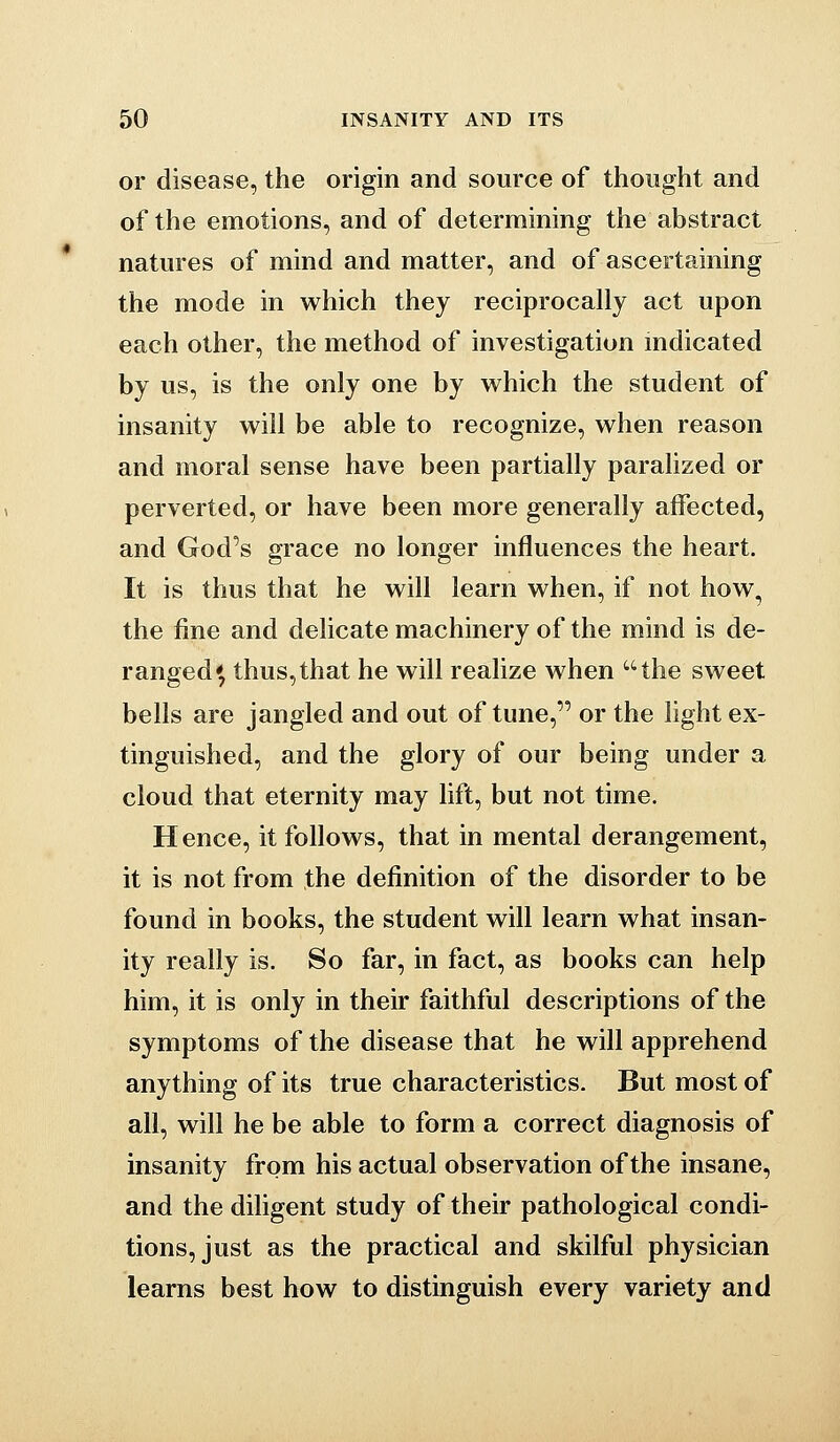 or disease, the origin and source of thought and of the emotions, and of determining the abstract natures of mind and matter, and of ascertaining the mode in which they reciprocally act upon each other, the method of investigation indicated by us, is the only one by which the student of insanity will be able to recognize, when reason and moral sense have been partially paralized or perverted, or have been more generally affected, and God's grace no longer influences the heart. It is thus that he will learn when, if not how, the fine and delicate machinery of the mind is de- ranged* thus,that he will realize when the sweet bells are jangled and out of tune, or the light ex- tinguished, and the glory of our being under a cloud that eternity may lift, but not time. Hence, it follows, that in mental derangement, it is not from the definition of the disorder to be found in books, the student will learn what insan- ity really is. So far, in fact, as books can help him, it is only in their faithful descriptions of the symptoms of the disease that he will apprehend anything of its true characteristics. But most of all, will he be able to form a correct diagnosis of insanity from his actual observation of the insane, and the diligent study of their pathological condi- tions, just as the practical and skilful physician learns best how to distinguish every variety and