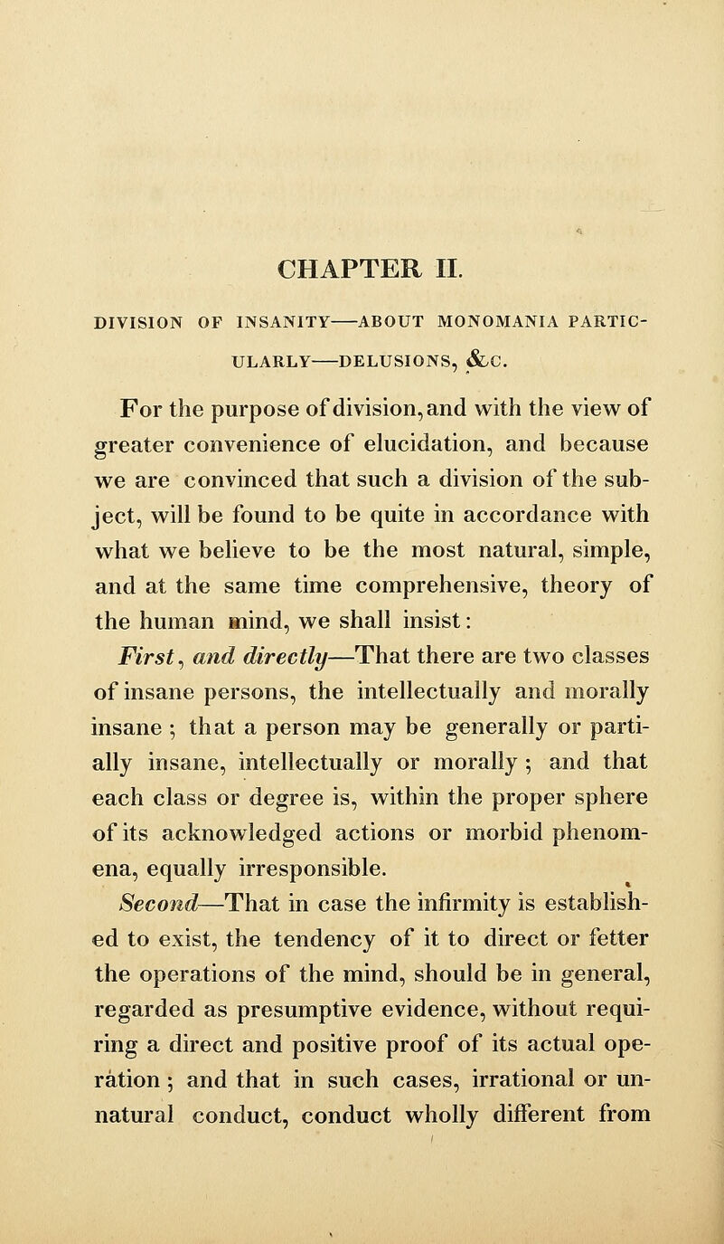 CHAPTER II. DIVISION OF INSANITY ABOUT MONOMANIA PARTIC- ULARLY DELUSIONS, &.C. For the purpose of division, and with the view of greater convenience of elucidation, and because we are convinced that such a division of the sub- ject, will be found to be quite in accordance with what we believe to be the most natural, simple, and at the same time comprehensive, theory of the human mind, we shall insist: First ^ and directly—That there are two classes of insane persons, the intellectually and morally insane ; that a person may be generally or parti- ally insane, intellectually or morally ; and that each class or degree is, within the proper sphere of its acknowledged actions or morbid phenom- ena, equally irresponsible. Second—That in case the infirmity is establish- ed to exist, the tendency of it to direct or fetter the operations of the mind, should be in general, regarded as presumptive evidence, without requi- ring a direct and positive proof of its actual ope- ration ; and that in such cases, irrational or un- natural conduct, conduct wholly different from