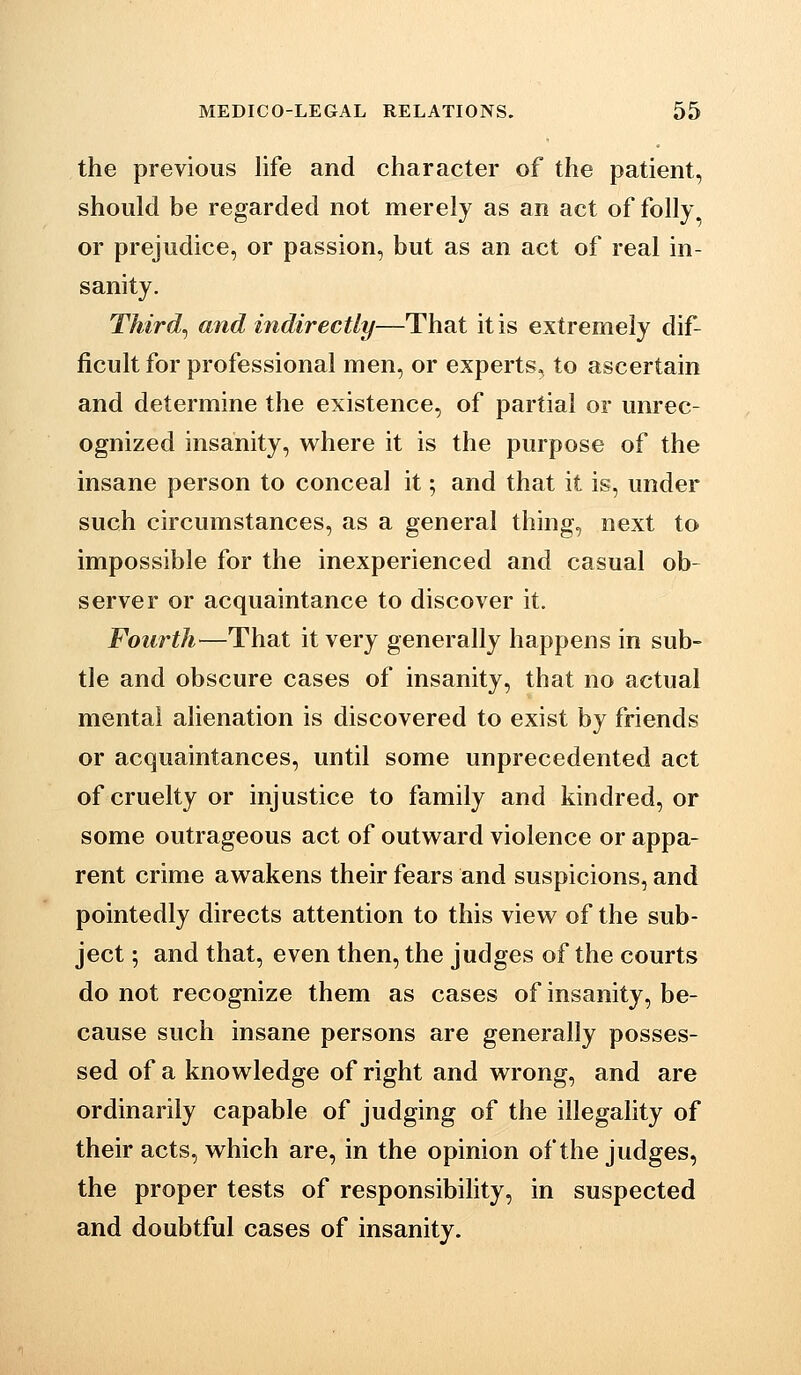 the previous life and character of the patient, should be regarded not merely as an act of folly, or prejudice, or passion, but as an act of real in- sanity. Thirds and indirectly—That it is extremely dif- ficult for professional men, or experts, to ascertain and determine the existence, of partial or unrec- ognized insanity, where it is the purpose of the insane person to conceal it; and that it is, under such circumstances, as a general thing, next to impossible for the inexperienced and casual ob- server or acquaintance to discover it. Fourth—That it very generally happens in sub- tle and obscure cases of insanity, that no actual mental alienation is discovered to exist by friends or acquaintances, until some unprecedented act of cruelty or injustice to family and kindred, or some outrageous act of outward violence or appa- rent crime awakens their fears and suspicions, and pointedly directs attention to this view of the sub- ject ; and that, even then, the judges of the courts do not recognize them as cases of insanity, be- cause such insane persons are generally posses- sed of a knowledge of right and wrong, and are ordinarily capable of judging of the illegality of their acts, which are, in the opinion of the judges, the proper tests of responsibility, in suspected and doubtful cases of insanity.