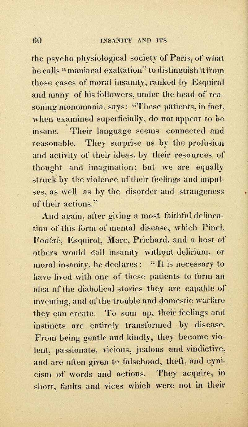 the psycho-physiological society of Paris, of what he calls  maniacal exaltation to distinguish it from those cases of moral insanity, ranked by Esquirol and many of his followers, under the head of rea- soning monomania, says: These patients, in fact, when examined superficially, do not appear to be insane. Their language seems connected and reasonable. They surprise us by the profusion and activity of their ideas, by their resources of thought and imagination; but we are equally struck by the violence of their feelings and impul- ses, as well as by the disorder and strangeness of their actions. And again, after giving a most faithful delinea- tion of this form of mental disease, which Pinel, Fodere, Esquirol, Marc, Prichard, and a host of others would call insanity without delirium, or moral insanity, he declares :  It is necessary to have lived with one of these patients to form an idea of the diabolical stories they are capable of inventing, and of the trouble and domestic warfare they can create. To sum up, their feelings and instincts are entirely transformed by disease. From being gentle and kindly, they become vio- lent, passionate, vicious, jealous and vindictive, and are often given to falsehood, theft, and cyni- cism of words and actions. They acquire, in short, faults and vices which were not in their