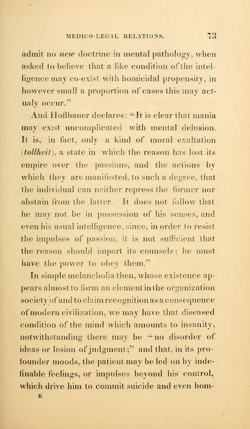 admit no new doctrine in mental pathology, when asked to believe that a like condition of the intel- ligence may co-exist with homicidal propensity, in however small a proportion of cases this may act- ualy occur. And Hoftbauer declares: It is clear that mania may exist uncomplicated with mental delusion. It is, in fact, only a kind of moral exaltation {tollheit)^ a state in which the reason has lost its empire over the passions, and the actions by which they are manifested, to such a degree, that the individual can neither repress the former nor abstain from the latter. It does not follow that he may not be in possession of his senses, and even his usual inteihgence, since, in order to resist the impulses of passion, it is not sufficient that the reason should impart its counsels; he must have the power to obey them. In simple melancholia then, whose existence ap- pears almost to form an element in the organization society of and to claim recognition as a consequence of modern civilization, we may have that diseased condition of the mind which amounts to insanity, notwithstanding there may be no disorder of ideas or lesion of judgment; and that, in its pro- founder moods, the patient may be led on by inde- finable feelings, or impulses beyond his control, which drive him to commit suicide and even hom- K