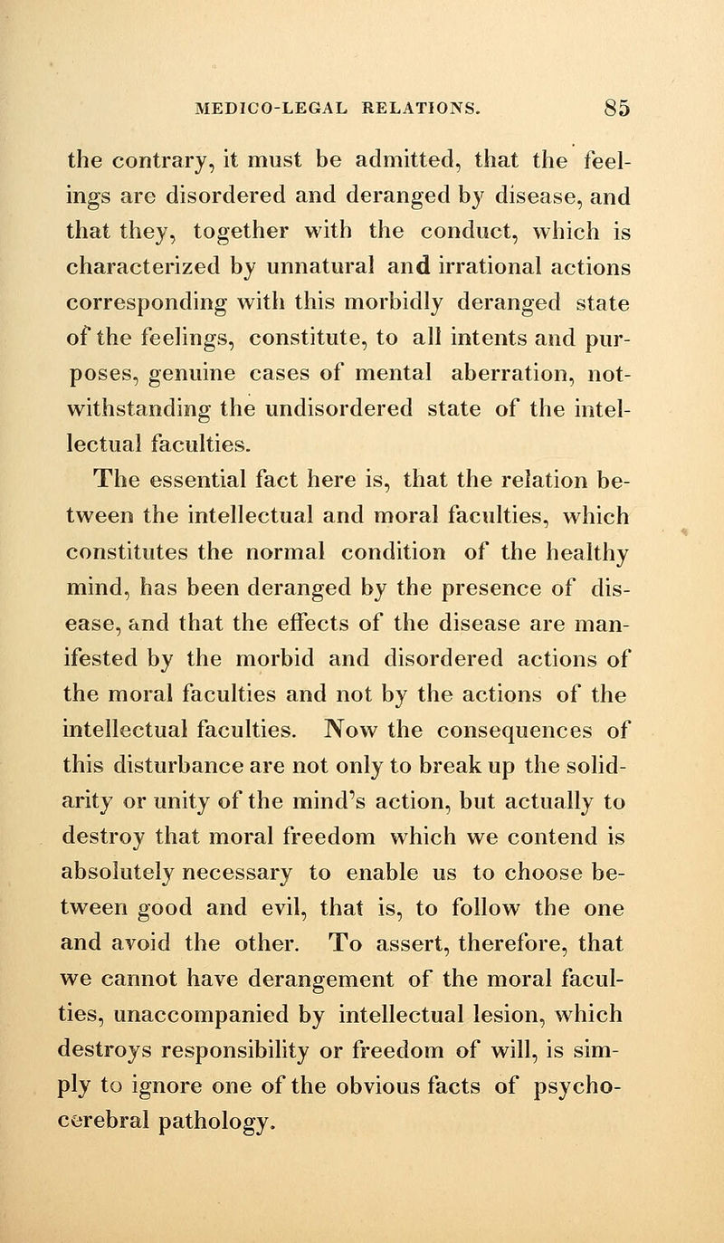 the contrary, it must be admitted, that the feel- ings are disordered and deranged by disease, and that they, together with the conduct, which is characterized by unnatural and irrational actions corresponding with this morbidly deranged state of the feelings, constitute, to all intents and pur- poses, genuine cases of mental aberration, not- withstanding the undisordered state of the intel- lectual faculties. The essential fact here is, that the relation be- tween the intellectual and moral faculties, which constitutes the normal condition of the healthy mind, has been deranged by the presence of dis- ease, and that the effects of the disease are man- ifested by the morbid and disordered actions of the moral faculties and not by the actions of the intellectual faculties. Now the consequences of this disturbance are not only to break up the solid- arity or unity of the mind's action, but actually to destroy that moral freedom which we contend is absolutely necessary to enable us to choose be- tween good and evil, that is, to follow the one and avoid the other. To assert, therefore, that we cannot have derangement of the moral facul- ties, unaccompanied by intellectual lesion, which destroys responsibility or freedom of will, is sim- ply to ignore one of the obvious facts of psycho- corebral pathology.