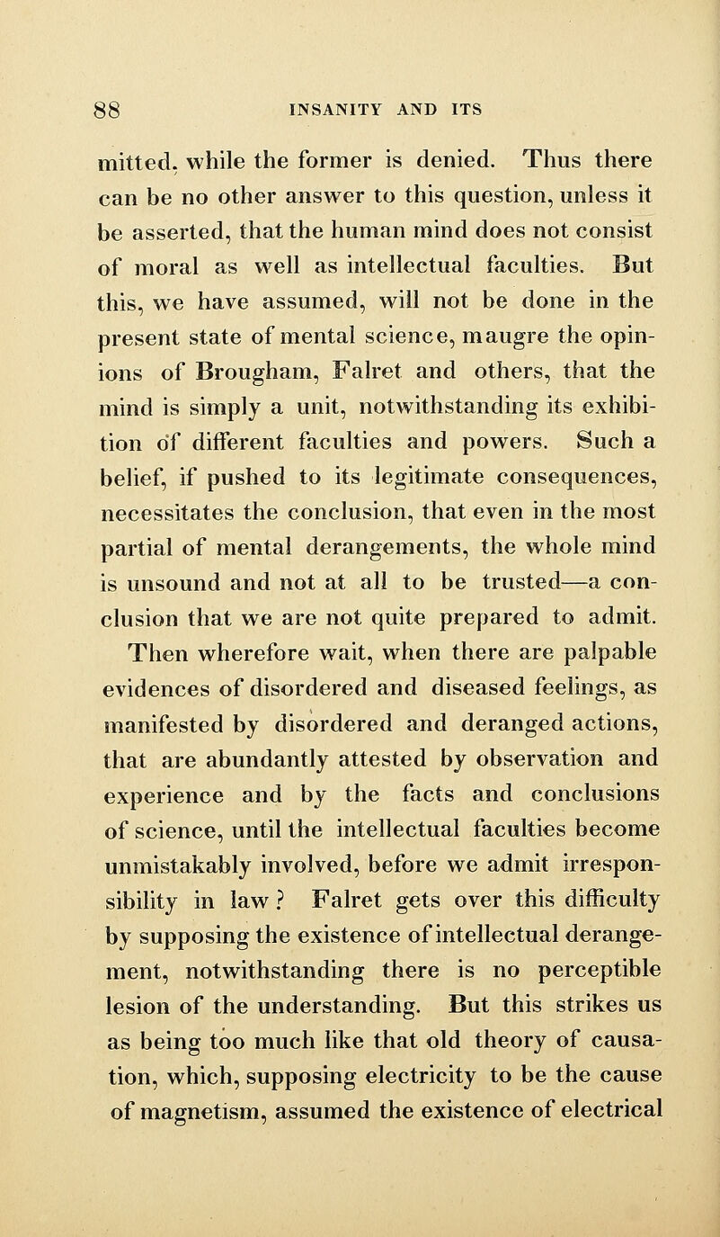 mitted, while the former is denied. Thus there can be no other answer to this question, unless it be asserted, that the human mind does not consist of moral as well as intellectual faculties. But this, we have assumed, will not be done in the present state of mental science, maugre the opin- ions of Brougham, Falret and others, that the mind is simply a unit, notwithstanding its exhibi- tion of different faculties and powers. Such a belief, if pushed to its legitimate consequences, necessitates the conclusion, that even in the most partial of mental derangements, the whole mind is unsound and not at all to be trusted—a con- clusion that we are not quite prepared to admit. Then wherefore wait, when there are palpable evidences of disordered and diseased feelings, as manifested by disordered and deranged actions, that are abundantly attested by observation and experience and by the facts and conclusions of science, until the intellectual faculties become unmistakably involved, before we admit irrespon- sibility in law ? Falret gets over this difficulty by supposing the existence of intellectual derange- ment, notwithstanding there is no perceptible lesion of the understanding. But this strikes us as being too much like that old theory of causa- tion, which, supposing electricity to be the cause of magnetism, assumed the existence of electrical