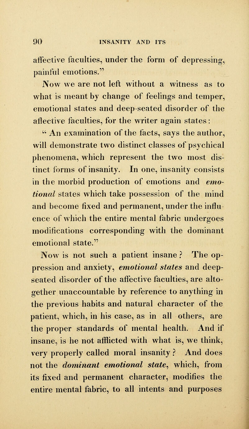 affective faculties, under the form of depressing, painful emotions. Now we are not left without a witness as to what is meant by change of feelings and temper, emotional states and deep-seated disorder of the afiective faculties, for the writer again states:  An examination of the facts, says the author, will demonstrate two distinct classes of psychical phenomena, which represent the two most dis- tinct forms of insanity. In one, insanity consists in the morbid production of emotions and emo- tional states which take possession of the mind and become fixed and permanent, under the influ ence of which the entire mental fabric undergoes modifications corresponding with the dominant emotional state. Now is not such a patient insane ? The op- pression and anxiety, emotional states and deep- seated disorder of the aflfective faculties, are alto- gether unaccountable by reference to anything in the previous habits and natural character of the patient, which, in his case, as in all others, are the proper standards of mental health. And if insane, is he not afflicted with what is, we think, very properly called moral insanity ? And does not the dominant emotional state, which, from its fixed and permanent character, modifies the entire mental fabric, to all intents and purposes