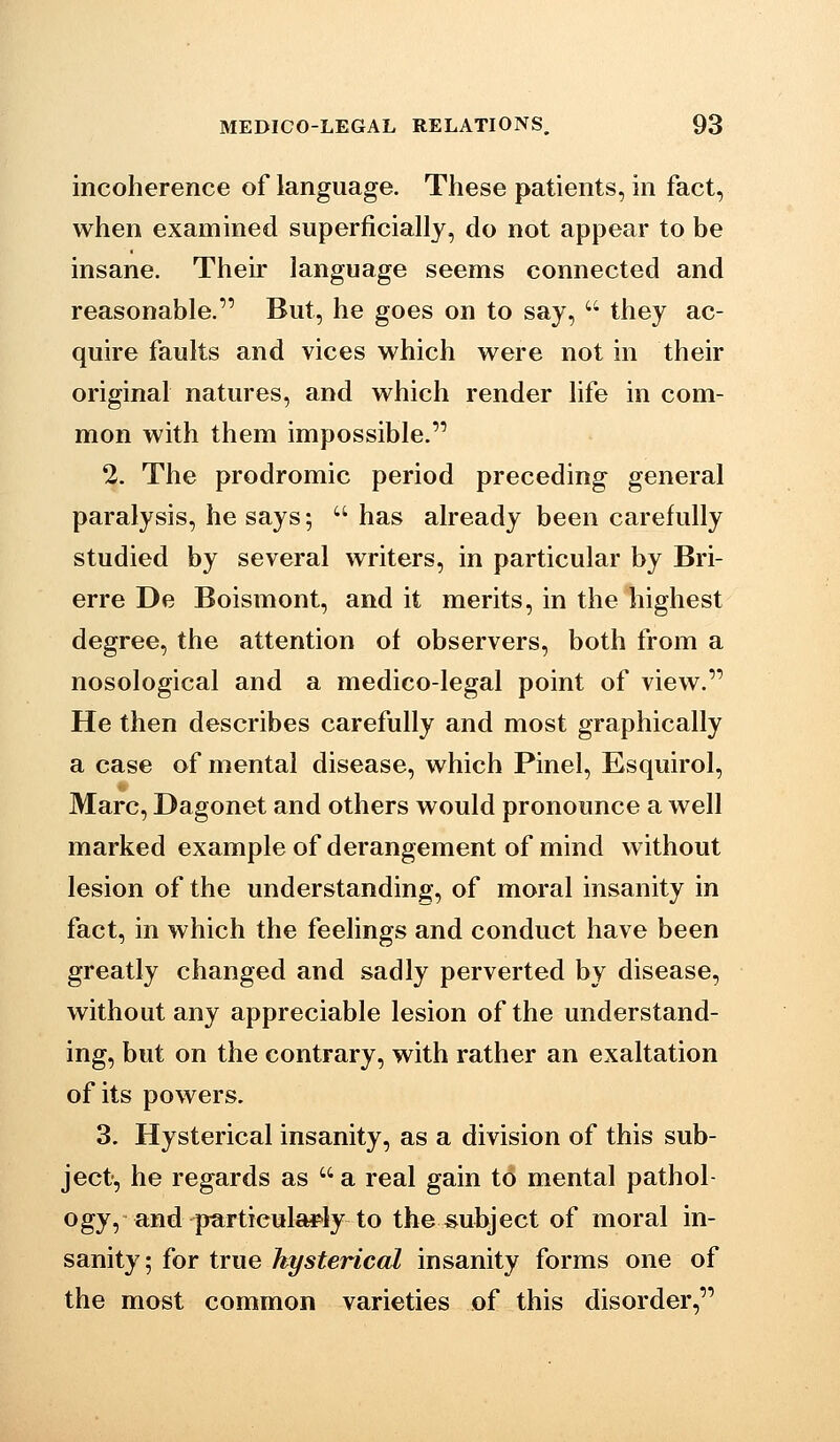 incoherence of language. These patients, in fact, when examined superficially, do not appear to be insane. Their language seems connected and reasonable. But, he goes on to say,  they ac- quire faults and vices which were not in their original natures, and which render life in com- mon with them impossible. 2. The prodromic period preceding general paralysis, he says;  has already been carefully studied by several writers, in particular by Bri- erre De Boismont, and it merits, in the highest degree, the attention of observers, both from a nosological and a medico-legal point of view. He then describes carefully and most graphically a case of mental disease, which Pinel, Esquirol, Marc, Dagonet and others would pronounce a well marked example of derangement of mind without lesion of the understanding, of moral insanity in fact, in which the feelings and conduct have been greatly changed and sadly perverted by disease, without any appreciable lesion of the understand- ing, but on the contrary, with rather an exaltation of its powers. 3. Hysterical insanity, as a division of this sub- ject, he regards as  a real gain to mental pathol- ogy, and partieuWIy to the subject of moral in- sanity; for true hysterical insanity forms one of the most common varieties of this disorder,