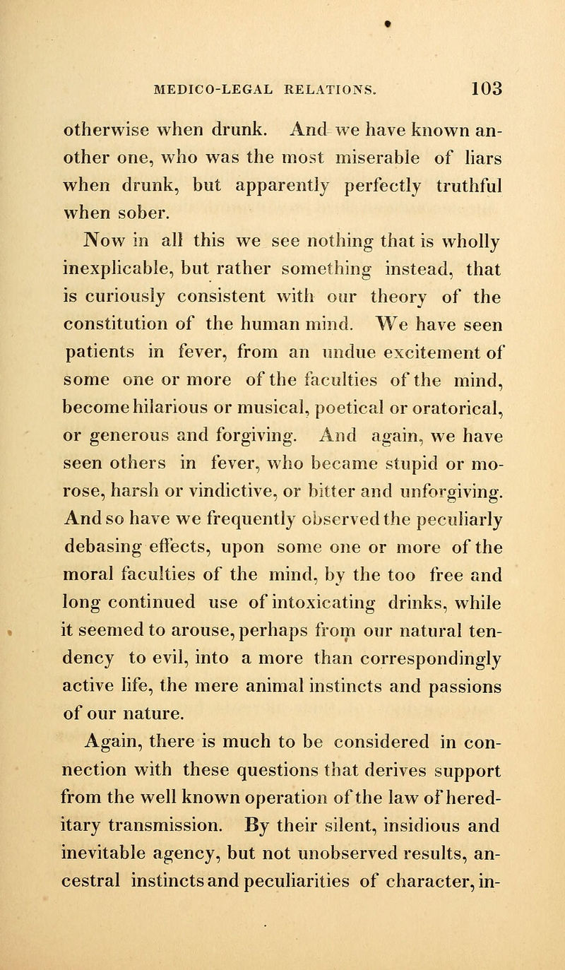 otherwise when drunk. And we have known an- other one, who was the most miserable of hars when drunk, but apparently perfectly truthful when sober. Now in all this we see nothing that is wholly inexplicable, but rather something instead, that is curiously consistent with our theory of the constitution of the human mind. We have seen patients in fever, from an undue excitement of some one or more of the faculties of the mind, become hilarious or musical, poetical or oratorical, or generous and forgiving. And again, we have seen others in fever, who became stupid or mo- rose, harsh or vindictive, or bitter and unforgiving. And so have we frequently observed the peculiarly debasing effects, upon some one or more of the moral faculties of the mind, by the too free and long continued use of intoxicating drinks, while it seemed to arouse, perhaps from our natural ten- dency to evil, into a more than correspondingly active life, the mere animal instincts and passions of our nature. Again, there is much to be considered in con- nection with these questions that derives support from the well known operation of the law of hered- itary transmission. By their silent, insidious and inevitable agency, but not unobserved results, an- cestral instincts and peculiarities of character, in-