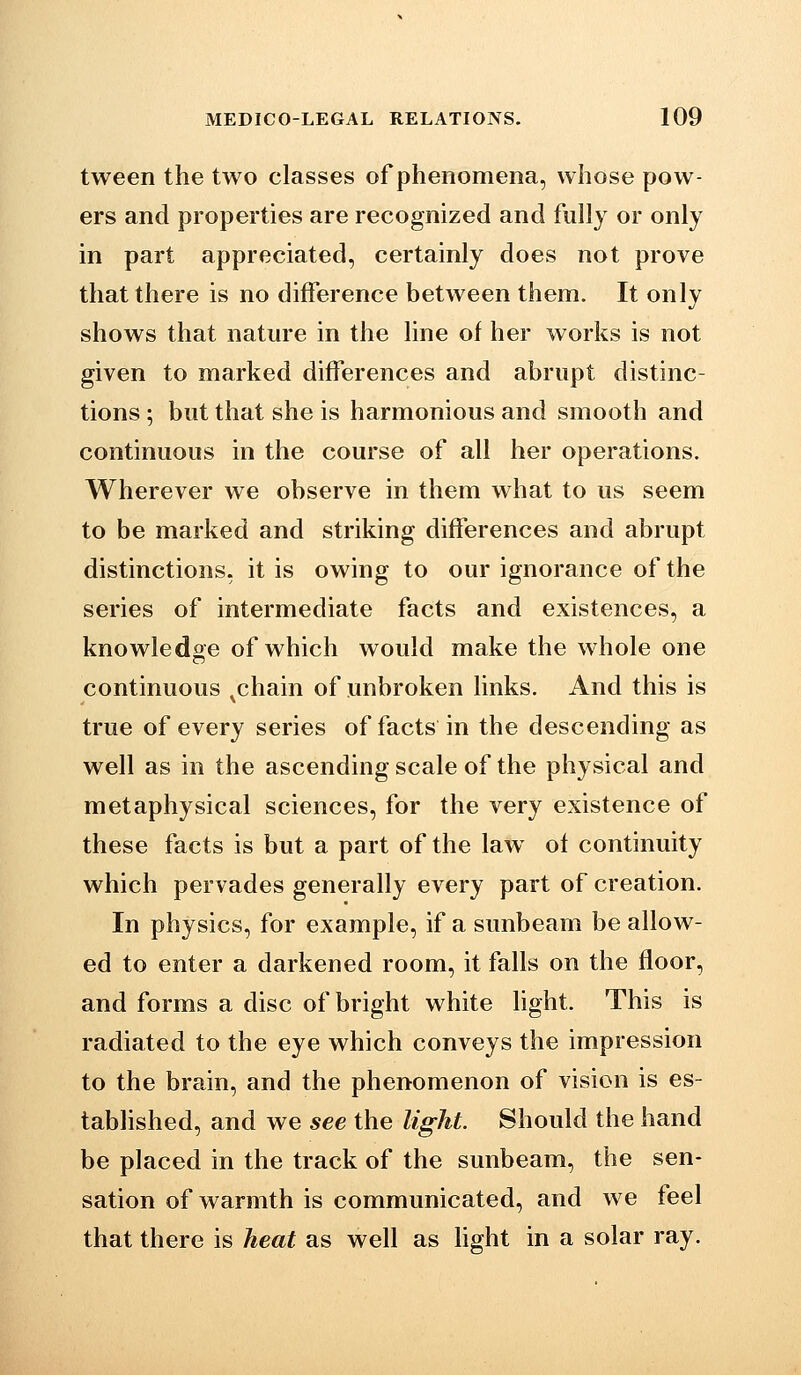 tween the two classes of phenomena, whose pow- ers and properties are recognized and fully or only in part appreciated, certainly does not prove that there is no difference between them. It only shows that nature in the line of her works is not given to marked differences and abrupt distinc- tions ; but that she is harmonious and smooth and continuous in the course of all her operations. Wherever we observe in them what to us seem to be marked and striking differences and abrupt distinctions, it is owing to our ignorance of the series of intermediate facts and existences, a knowledge of which would make the whole one continuous ^chain of unbroken links. And this is true of every series of facts in the descending as well as in the ascending scale of the physical and metaphysical sciences, for the very existence of these facts is but a part of the law of continuity which pervades generally every part of creation. In physics, for example, if a sunbeam be allow- ed to enter a darkened room, it falls on the floor, and forms a disc of bright white light. This is radiated to the eye which conveys the impression to the brain, and the phenomenon of vision is es- tablished, and we see the light. Should the hand be placed in the track of the sunbeam, the sen- sation of warmth is communicated, and we feel that there is heat as well as hght in a solar ray.