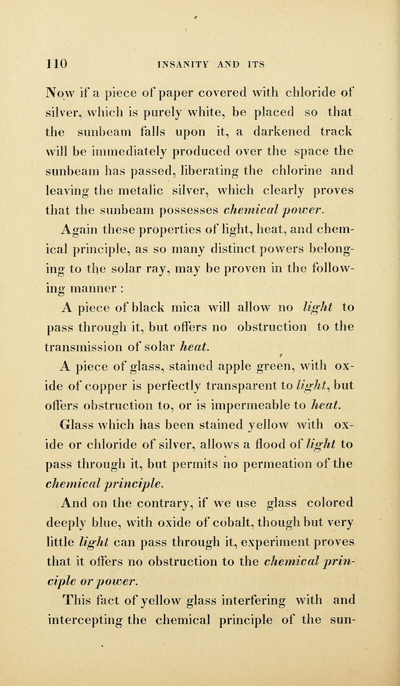 Now if a piece of paper covered with chloride of silver, which is purely white, be placed so that the sunbeam falls upon it, a darkened track will be immediately produced over the space the sunbeam has passed, liberating the chlorine and leaving the metalic silver, which clearly proves that the sunbeam possesses chemical power^ Again these properties of light, heat, and chem- ical principle, as so many distinct powers belong- ing to the solar ray, may be proven in the follow- ing manner : A piece of black mica will allow no light to pass through it, but offers no obstruction to the transmission of solar heat. A piece of glass, stained apple green, with ox- ide of copper is perfectly transparent to light., but offers obstruction to, or is impermeable to heat. Glass which has been stained yellow with ox- ide or chloride of silver, allows a flood of light to pass through it, but permits no permeation of the chemical principle. And on the contrary, if we use glass colored deeply blue, with oxide of cobalt, though but very little light can pass through it, experiment proves that it offers no obstruction to the chemical prin- ciple or power. This fact of yellow glass interfering with and intercepting the chemical principle of the sun-