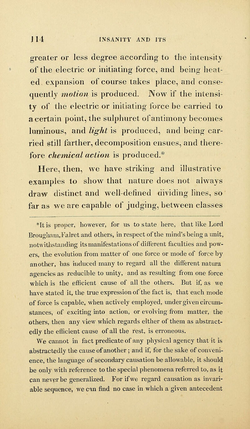 greater or less degree according to the intensity of the electric or initiating force, and being heat- ed, expansion of course takes place, and conse- quently motion is produced. Now if the intensi- ty of the electric or initiating force be carried to a certain point, the sulphuret of antimony becomes luminous, and light is produced, and being car- ried gtiil farther, decomposition ensues, and there- fore chemical action is produced.* Here, then, we have striking and illustrative examples to show that nature does not always draw distinct and well-defined dividing lines, so far as we are capable of judging, between classes *Itjs proper, however, for us to state here, that like Lord BrougImm,Falret and others, in respect of the mind's being a unit, notwithstanding its manifestations of different faculties and pow- ers, the evolution from matter of one force or mode of force by another, has induced many to regard all the different natura agencies as reducible to unity, and as resulting from one force which is th-e efficient cause of all the othei's. But if, as we have stated it, the true expression of the fact is, that each mode offeree is capable, when actively employed, under given circum- stances, of exciting into action, or evolving fi'om matter, the others, then any view which regards either of them as abstract- edly the efficient cause of all the rest, is erroneous. We cannot in fact predicate of any physical agency that it is abstractedly the cause of another; and if, for the sake of conveni- ence, the language of secondary causation be allowable, it should be only with reference to the special phenomena referred to, as it can never be generalized. For if we regard causation as invari- able sequence, we can find no case in which a given antecedent