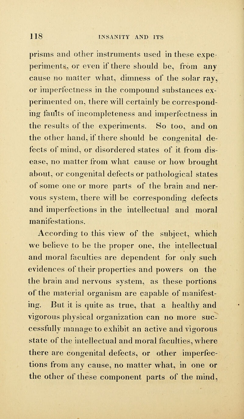 prisms and other instruments used in these expe- periments, or even if there should be, from any cause no matter what, dimness of the solar ray, or imperfectness in the compound substances ex- perimented on, there will certainly be correspond- ing faults of incompleteness and imperfectness in the results of the experiments. So too, and on the other hand, if there should be congenital de- fects of mind, or disordered states of it from dis- ease, no matter from what cause or how brought about, or congenital defects or pathological states of some one or more parts of the brain and ner- vous system, there will be corresponding defects and imperfections in the intellectual and moral manifestations. According to this view of the subject, which we believe to be the proper one, the intellectual and moral faculties are dependent for only such evidences of their properties and powers on the the brain and nervous system, as these portions of the material organism are capable of manifest- ing. But it is quite as true, that a healthy and vigorous physical organization can no more suc- cessfully manage to exhibit an active and vigorous state of the intellectual and moral faculties, where there are congenital defects, or other imperfec- tions from any cause, no matter what, in one or the other of these component parts of the mind.