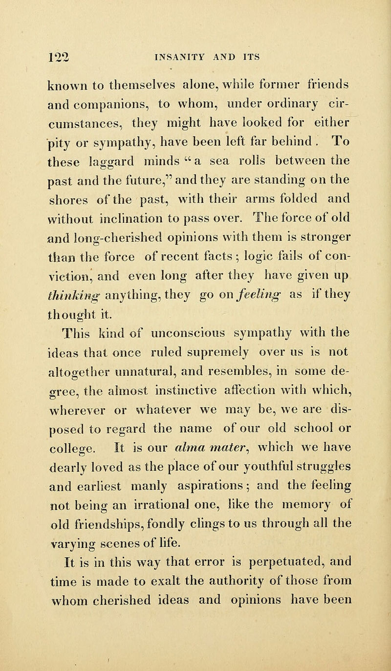 known to themselves alone, while former friends and companions, to whom, under ordinary cir- cumstances, they might have looked for either ■pity or sympathy, have been left far behind . To these laggard minds  a sea rolls between the past and the future, and they are standing on the shores of the past, with their arms folded and without inclination to pass over. The force of old and long-cherished opinions with them is stronger than the force of recent facts ; logic fails of con- viction^ and even long after they have given up thmldng anything, they go on feeling as if they thought it. This kind of unconscious sympathy with the ideas that once ruled supremely over us is not altogether unnatural, and resembles, in some de- gree, the almost insthictive affection with which, wherever or whatever we may be, we are dis- posed to regard the name of our old school or college. It is our alma mater^ which we have dearly loved as the place of our youthful struggles and earliest manly aspirations; and the feeling not being an irrational one, like the memory of old friendships, fondly clings to us through all the varying scenes of life. It is in this way that error is perpetuated, and time is made to exalt the authority of those from whom cherished ideas and opinions have been