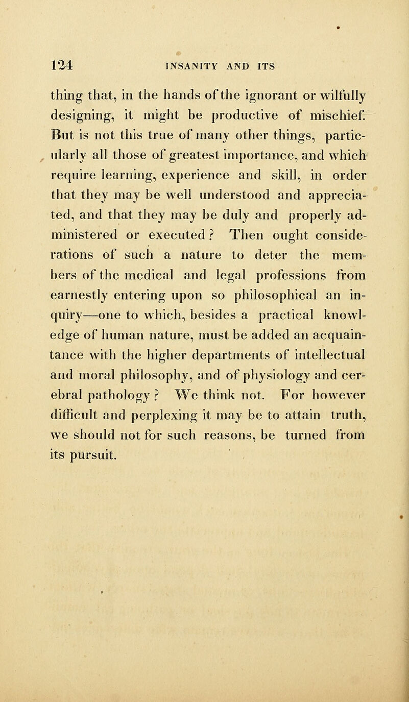 thing that, in the hands of the ignorant or wilfully designing, it might be productive of mischief But is not this true of many other things, partic- ^ ularly all those of greatest importance, and which require learning, experience and skill, in order that they may be well understood and apprecia- ted, and that they may be duly and properly ad- ministered or executed ? Then ought conside- rations of such a nature to deter the mem- bers of the medical and legal professions from earnestly entering upon so philosophical an in- quiry—one to which, besides a practical knowl- edge of human nature, must be added an acquain- tance with the higher departments of intellectual and moral philosophy, and of physiology and cer- ebral pathology ? We think not. For however difficult and perplexing it may be to attain truth, we should not for such reasons, be turned from its pursuit.