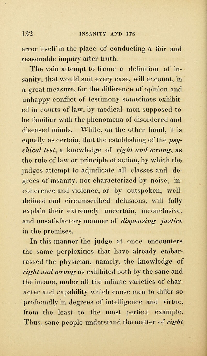 error itself in the place of conducting a fair and reasonable inquiry after truth. The vain attempt to frame a definition of in- sanity, that would suit every case, will account, in a great measure, for the difference of opinion and unhappy conflict of testimony sometimes exhibit- ed in courts of law, by medical men supposed to be familiar with the phenomena of disordered and diseased minds. While, on the other hand, it is equally as certain, that the establishing of the psy- chical test^ a knowledge of right and wrongs as the rule of law or principle of action, by which the judges attempt to adjudicate all classes and de- grees of insanity, not characterized by noise, in- coherence and violence, or by outspoken, well- defined and circumscribed delusions, will fully explain their extremely uncertain, inconclusive, and unsatisfactory manner of dispensing justice in the premises. In this manner the judge at once encounters the same perplexities that have already embar- rassed the physician, namely, the knowledge of right and wrong as exhibited both by the sane and the insane, under all the infinite varieties of char- acter and capability which cause men to differ so profoundly in degrees of intelligence and virtue, from the least to the most perfect example. Thus, sane people understand the matter of right