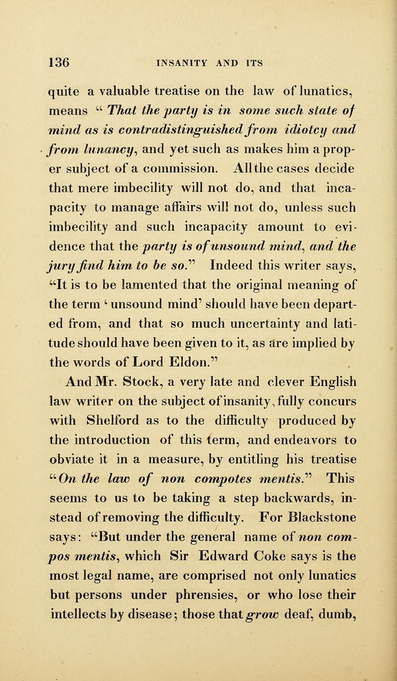 quite a valuable treatise on the law of lunatics, means  That the party is in some such state of mind as is contradistinguished froin idiotcy and from lunancy^ and yet such as makes him a prop- er subject of a commission. All the cases decide that mere imbecility will not do, and that inca- pacity to manage affairs will not do, unless such imbecility and such incapacity amount to evi- dence that the party is of unsound mind^ and the jury find hitn to be so.''' Indeed this writer says, It is to be lamented that the original meaning of the term ' unsound mind' should have been depart- ed from, and that so much uncertainty and lati- tude should have been given to it, as are implied by the words of Lord Eldon. And Mr. Stock, a very late and clever English law writer on the subject of insanity, fully concurs with Shelford as to the difficulty produced by the introduction of this term, and endeavors to obviate it in a measure, by entitling his treatise ''•On the law of non compotes mentis.'''' This seems to us to be taking a step backwards, in- stead of removing the difficulty. For Blackstone says: But under the general name of 7ion com- pos m,entis.) which Sir Edward Coke says is the most legal name, are comprised not only lunatics but persons under phrensies, or who lose their intellects by disease; those that grow deaf, dumb,